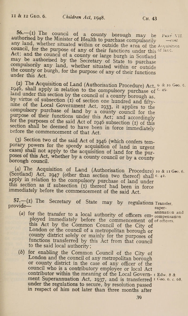 56.—(1) The council of a county borough may be Pars VII. authorised by the Minister of Health to purchase compulsorily —con any land, whether situated within or outside the area of the Acquisition council, for the purpose of any of their functions under this °f !4n4. Act; and the council of a county or large burgh in Scotland may be authorised by the Secretary of State to purchase compulsorily any land, whether situated within or outside the county or burgh, for the purpose of any of their functions under this Act. (2) The Acquisition of Land (Authorisation Procedure) Act, 9 © 10 Geo. €. 1946, shall apply in relation to the compulsory purchase of © #% land under this section by the council of a county borough as, by virtue of subsection (1) of section one hundred and fifty- nine of the Local Government Act, 1933, it applies to the compulsory purchase of land by a county council for the purpose of their functions under this Act: and accordingly for the purposes of the said Act of 1946 subsection (rz) of this section shall be deemed to have been in force immediately before the commencement of that Act. (3) Section two of the said Act of 1946 (which confers tem- poraty powers for the speedy acquisition of land in urgent cases) shall not apply to the acquisition of land for the pur- poses of this Act, whether by a county council or by a county borough council. (4) The Acquisition of Land (Authorisation Procedure) 10 &amp; 11 Geo. 6. (Scotland) Act, 1947 (other than section two thereof) shall ¢. 42- apply in relation to the compulsory purchase of Jand under this section as if subsection (1) thereof had been in force immediately before the commencement of the said Act. 37.—(z) The Secretary of State may by regulations Transfer, provide— super-— , annuation and (a) for the transfer to a local authority of officers em- compensation ployed immediately before the commencement of of officers. this Act by the Common Council of the City of London or the council of a metropolitan borough or county district solely or mainly for the purposes of functions transferred by this Act from that council to the said local authority; (0) for enabling the Common Council of the City of London and the council of any metropolitan borough or county district in the case of any officer of the council who is a contributory employee or local Act contributor within the meaning of the Local Govern- « Edw. 8 &amp; ment Superannuation Act, 1937, and is transferred ! Geo. ©. c. 68. under the regulations to secure, by resolution passed in respect of him not later than three months after