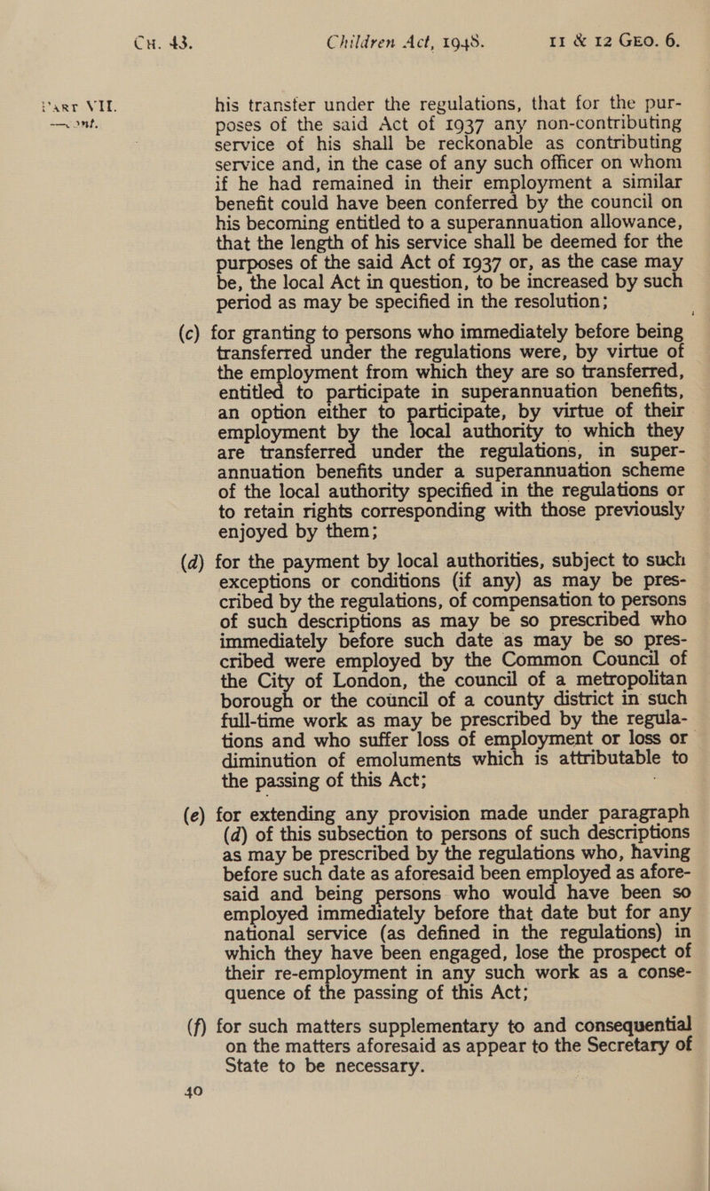 —v ont, Cu. 43. Children Act, 1948. 11 &amp; 12 GEO. 6. poses of the said Act of 1937 any non-contributing service of his shall be reckonable as contributing service and, in the case of any such officer on whom if he had remained in their employment a similar benefit could have been conferred by the council on his becoming entitled to a superannuation allowance, that the length of his service shall be deemed for the purposes of the said Act of 1937 or, as the case may be, the local Act in question, to be increased by such period as may be specified in the resolution; transferred under the regulations were, by virtue of the employment from which they are so transferred, entitled to participate in superannuation benefits, — an option either to participate, by virtue of their employment by the local authority to which they are transferred under the regulations, in super- annuation benefits under a superannuation scheme of the local authority specified in the regulations or to retain rights corresponding with those previously enjoyed by them; exceptions or conditions (if any) as may be pres- cribed by the regulations, of compensation to persons of such descriptions as may be so prescribed who immediately before such date as may be so pres- cribed were employed by the Common Council of the City of London, the council of a metropolitan borough or the council of a county district in such full-time work as may be prescribed by the regula- tions and who suffer loss of employment or loss or diminution of emoluments which is attributable to the passing of this Act; : (d) of this subsection to persons of such descriptions as may be prescribed by the regulations who, having before such date as aforesaid been employed as afore- said and being persons who would have been so employed immediately before that date but for any national service (as defined in the regulations) in which they have been engaged, lose the prospect of their re-employment in any such work as a conse- quence of the passing of this Act; 40 on the matters aforesaid as appear to the Secretary of State to be necessary.