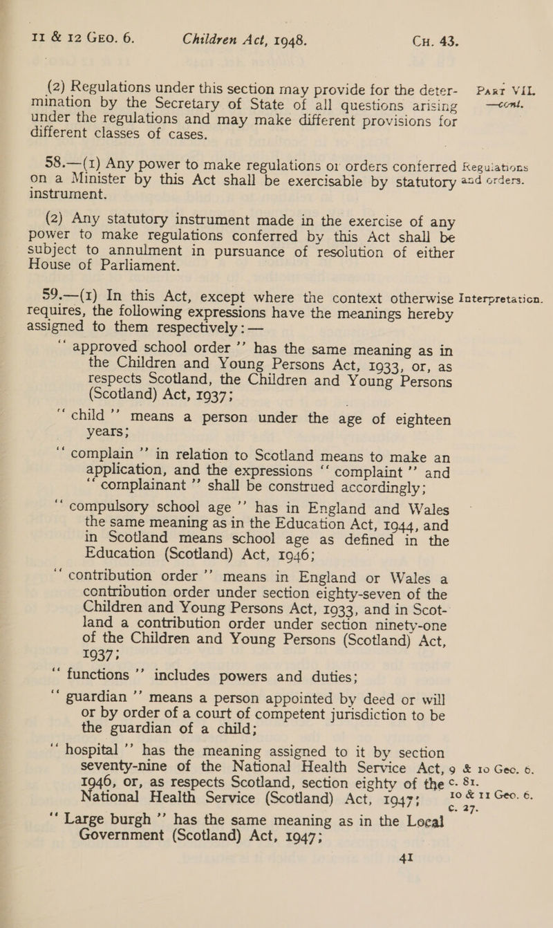 (2) Regulations under this section may provide for the deter- Paxt VIL mination by the Secretary of State of all questions arising —com. under the regulations and may make different provisions for | different classes of cases. 58.—(1) Any power to make regulations or orders conferred Kegulations on a Minister by this Act shall be exercisable by statutory od orders. instrument. (2) Any statutory instrument made in the exercise of any power to make regulations conferred by this Act shall be subject to annulment in pursuance of resolution of either House of Parliament. | 59.—(1) In this Act, except where the context otherwise Interpretaticn. Tequires, the following expressions have the meanings hereby assigned to them respectively : — ‘’ approved school order ’’ has the same meaning as in the Children and Young Persons Act, 1933, or, as respects Scotland, the Children and Young Persons (Scotland) Act, 1937; “child ’” means a person under the age of eighteen years; | ‘complain ’’ in relation to Scotland means to make an application, and the expressions ‘‘ complaint ’’ and ‘‘ complainant ’’ shall be construed accordingly; ‘“ compulsory school age ’’ has in England and Wales the same meaning as in the Education Act, 1944, and in Scotland means school age as defined in the Education (Scotland) Act, 1946; ‘ contribution order ’’ means in England or Wales a contribution order under section eighty-seven of the Children and Young Persons Act, 1933, and in Scot- land a contribution order under section ninety-one of the Children and Young Persons (Scotland) Act, 1937» functions ’’ includes powers and duties; ‘’ guardian ’’ means a person appointed by deed or will or by order of a court of competent jurisdiction to be the guardian of a child; ‘“ hospital ’’ has the meaning assigned to it by section seventy-nine of the National Health Service Act, 9 &amp; 10 Geo. 6. 1946, or, as respects Scotland, section eighty of the ¢- oe National Health Service (Scotland) Act, 1947: * oa &gt; ‘“ Large burgh ’’ has the same meaning as in the Local Government (Scotland) Act, 1947; ‘ ‘ 4I