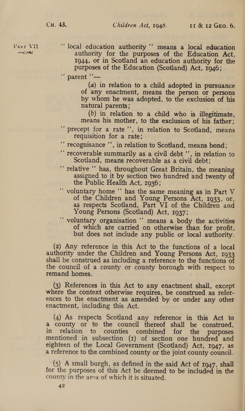 —cunt Cu. 43. Children Act, 1948. 11 &amp; 12 GEO. 6. authority for the purposes of the Education Act, 1944, or in Scotland an education authority for the purposes of the Education (Scotland) Act, 1946; ‘ parent ’’— | (a) in relation to a child adopted in pursuance of any enactment, means the person or persons by whom he was adopted, to the exclusion of his natural parents; (5) in relation to a child who is illegitimate, means his mother, to the exclusion of his father; ‘“ precept for a rate ’’, in relation to Scotland, means requisition for a rate; | ‘‘ recognisance ’’, in relation to Scotland, means bond; ‘ recoverable summarily as a civil debt ’’, in relation to Scotland, means recoverable as a civil debt: ‘relative ’’ has, throughout Great Britain, the meaning assigned to it by section two hundred and twenty ot the Public Health Act, 1936; voluntary home ’’ has the same meaning as in Part V of the Children and Young Persons Act, 1933, or, as respects Scotland, Part VI of the Children and Young Persons (Scotland) Act, 1937; ‘“ voluntary organisation ’’ means a body the activities of which are carried on otherwise than for profit, but does not include any public or local authority. 6é (2) Any reference in this Act to the functions of a local authority under the Children and Young Persons Act, 1933 shall be construed as including a reference to the functions of the council of a county or county borough with respect to remand homes. } (3) References in this Act to any enactment shall, except where the context otherwise requires, be construed as refer- ences to the enactment as amended by or under any other enactment, including this Act. (4) As respects Scotland any reference in this Act to a county or to the council thereof shall be construed, in relation to counties combined for the purposes mentioned in subsection (1) of section one hundred and eighteen of the Local Government (Scotland) Act, 1947, as a reference to the combined county or the joint county council. (5) A small burgh, as defined in the said Act of 1947, shall for the purposes of this Act be deemed to be included in the county in the area of which it is situated.
