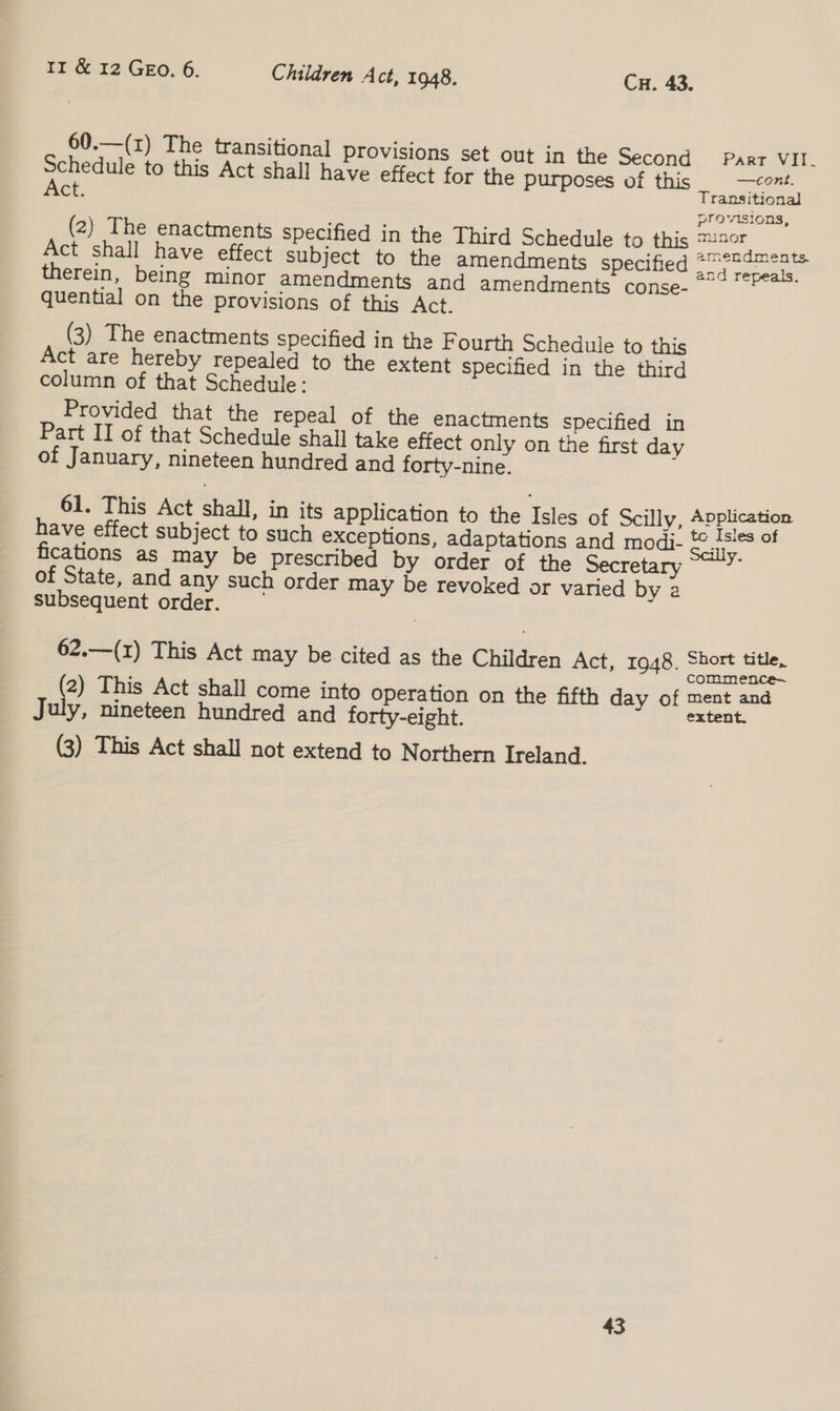 60.—(z) The transitional] Provisions set out in the Second Parr VII. Schedule to this Act shall have effect for the purposes of this —eont. Act. Transitional provisions, (2) The enactments specified in the Third Schedule to this BEROE Act shall have effect subject to the amendments specified a aa therein, being minor amendments and amendments conse-~ ~*~ quential on the provisions of this Act. (3) The enactments specified in the Fourth Schedule to this Act are hereby repealed to the extent specified in the third column of that Schedule: Provided that the repeal of the enactments specified in Part II of that Schedule shall take effect only on the first day of January, nineteen hundred and forty-nine. 61. This Act shall, in its application to the Isles of Scilly, Application have effect subject to such exceptions, adaptations and modi- &amp;,1s!es of fications as may be prescribed by order of the Secretary of State, and any such order may be revoked or varied by a subsequent order. 62.—(1) This Act may be cited as the Children Act, 1948. Short title, commence (2) This Act shall come into operation on the fifth day of ment and July, nineteen hundred and forty-eight. extent. (3) This Act shall not extend to Northern Ireland. 43