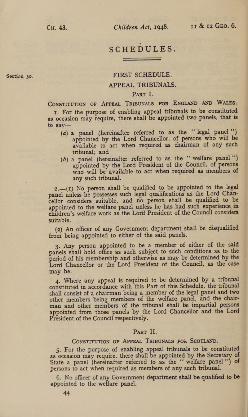 Ch da Children Act, 1948. 11 &amp; 12 GEO. 6. SCHEDULES.  Section 30. FIRST SCHEDULE. APPEAL TRIBUNALS. Part I. CONSTITUTION OF APPEAL TRIBUNALS FOR ENGLAND AND WALES. 1. For the purpose of enabling appeal tribunals to be constituted as occasion may require, there shall be appointed two panels, that is to say— 7 7 (a) a panel (hereinafter referred to as the “‘ legal panel ’’) appointed by the Lord Chancellor, of persons who will be available to act when required as chairman of any such tribunal; and | (b) a panel (hereinafter referred to as the ‘‘ welfare panel ’’) appointed by the Lord President of the Council, of persons who will be available to act when required as members of any such tribunal. 2.—(1) No person shall be qualified to be appointed to the legal panel unless he possesses such legal qualifications as the Lord Chan- cellor considers suitable, and no person shall be qualified to be appointed to the welfare panel unless he has had such experience in children’s welfare work as the Lord President of the Council considers suitable. (2) An officer of any Government department shall be disqualified from being appointed to either of the said panels. . Any person appointed to be a member of either of the said panels shall hold office as such subject to such conditions as to the period of his membership and otherwise as may be determined by the Lord Chancellor or the Lord President of the Council, as the case may be. i 4. Where any appeal is required to be determined by a tribuaal constituted in accordance with this Part of this Schedule, the tribunal shall consist of a chairman being a member of the legal panel and two other members being members of the welfare panel, and the chair- man and other members of the tribunal shall be impartial persons appointed from those panels by the Lord Chancellor and the Lord President of the Council respectively. Part II. CONSTITUTION OF APPEAL TRIBUNALS FOR SCOTLAND. 5. For the purpose of enabling appeal tribunals to be constituted as occasion may require, there shall be appointed by the Secretary of State a panel (hereinafter referred to as the ‘‘ welfare panel ’’) of Persons to act when required as members of any such tribunal. 6. No officer of any Government department shall be qualified to be appointed to the welfare panel.