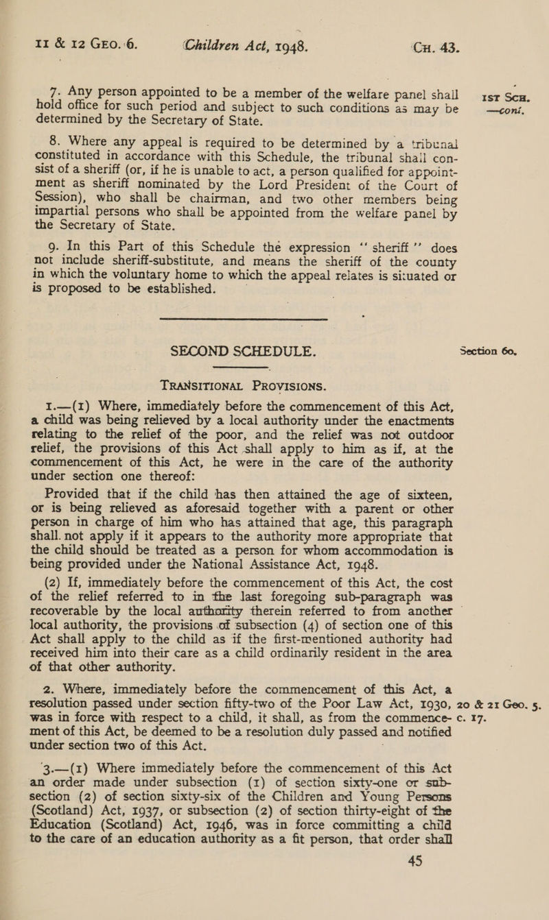 7. Any person appointed to be a member of the welfare panel shall 4st ee hold office for such period and subject to such conditions as may be —tconi, determined by the Secretary of State. 8. Where any appeal is required to be determined by a tribunal constituted in accordance with this Schedule, the tribunal shail con- sist of a sheriff (or, if he is unable to act, a person qualified for appoint- ment as sheriff nominated by the Lord President of the Court of Session), who shall be chairman, and two other members being impartial persons who shall be appointed from the welfare panel by the Secretary of State. 9. In this Part of this Schedule the expression ‘‘ sheriff ’’ does not include sheriff-substitute, and means the sheriff of the county in which the voluntary home to which the appeal relates is situated or is proposed to be established. . SECOND SCHEDULE. Section 60. TRANSITIONAL PROVISIONS. I.—(1) Where, immediately before the commencement of this Act, a child was being relieved by a local authority under the enactments relating to the relief of the poor, and the relief was not outdoor relief, the provisions of this Act shall apply to him as if, at the commencement of this Act, he were in the care of the authority under section one thereof: Provided that if the child has then attained the age of sixteen, or is being relieved as aforesaid together with a parent or other person in charge of him who has attained that age, this paragraph shall. not apply if it appears to the authority more appropriate that the child should be treated as a person for whom accommodation is being provided under the National Assistance Act, 1948. (2) If, immediately before the commencement of this Act, the cost of the relief referred to in the last foregoing sub-paragraph was recoverable by the local authority therein referred to from ancther ~ local authority, the provisions .of subsection (4) of section one of this _Act shall apply to the child as if the first-mentioned authority had received him into their care as a child ordinarily resident in the area of that other authority. 2. Where, immediately before the commencement of this Act, a resolution passed under section fifty-two of the Poor Law Act, 1930, 20 &amp; 21 Geo. 5. was in force with respect to a child, it shall, as from the commence- c. 17. ment of this Act, be deemed to be a resolution duly passed and notified under section two of this Act. 3.—(z) Where immediately before the commencement of this Act an order made under subsection (1) of section sixty-one or sub- section (2) of section sixty-six of the Children and Young Persons (Scotland) Act, 1937, or subsection (2) of section thirty-eight of the Education (Scotland) Act, 1946, was in force committing a child to the care of an education authority as a fit person, that order shall