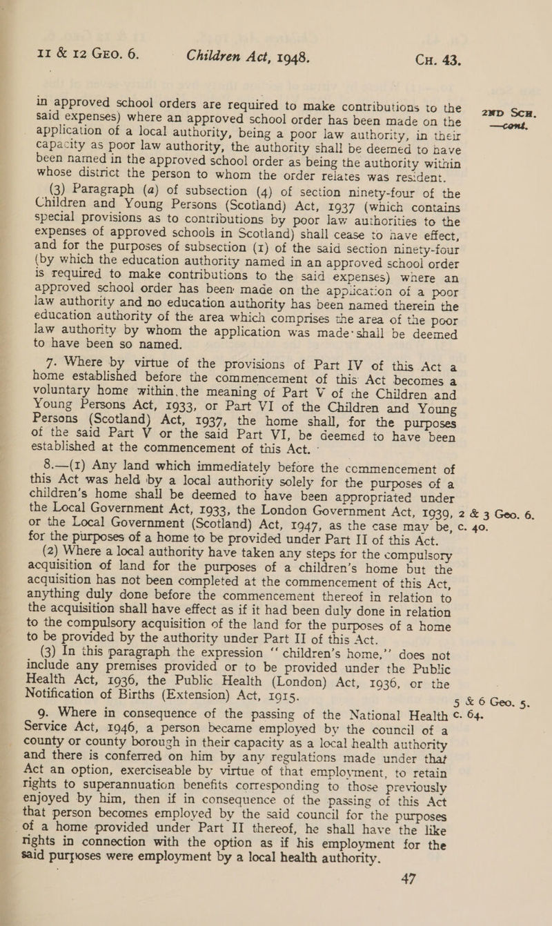 in approved school orders are required to make contributions to the Said expenses) where an approved school order has been made on the application of a local authority, being a poor law authority, in their capacity as poor law authority, the authority shall be deemed to have been named in the approved schoo! order as being the authority within whose district the person to whom the order relates was resident. (3) Paragraph (a) of subsection (4) of section ninety-four of the Children and Young Persons (Scotland) Act, 1937 (which contains special provisions as to contributions by poor law authorities to the expenses of approved schools in Scotland) shall cease to nave effect, and for the purposes of subsection (1) of the said section ninety-four (by which the education authority named in an approved school order is required to make contributions to the said expenses) where an approved school order has been made on the app.icaiion of a poor law authority and no education authority has been named therein the education authority of the area which compmises the area of the poor law authority by whom the application was made:shall be deemed to have been so named. 7. Where by virtue of the provisions of Part IV of this Act a home established before the commencement of this Act becomes a voluntary home within.the meaning of Part V of the Children and Young Persons Act, 1933, or Part VI of the Children and Young Persons (Scotland) Act, 1937, the home shall, for the purposes of the said Part V or the said Part VI, be deemed to have been established at the commencement of this Act. - 8.—(1) Any land which immediately before the commencement of this Act was held by a local authority solely for the purposes of a children’s home shall be deemed to have been appropriated under the Local Government Act, 1933, the London Government Act, 1939, or the Local Government (Scotland) Act, 1947, as the case may be, for the purposes of a home to be provided under Part II of this Act. (2) Where a local authority have taken any steps for the compulsory acquisition of land for the purposes of a children’s home but the acquisition has not been completed at the commencement of this Act, anything duly done before the commencement thereof in relation to the acquisition shall have effect as if it had been duly done in relation to the compulsory acquisition of the land for the purposes of a home to be provided by the authority under Part II of this Act. (3) In this paragraph the expression “‘ children’s home,’”’ does not include any premises provided or to be provided under the Public Health Act, 1936, the Public Health (London) Act, 1936, or the Notification of Births (Extension) Act, 1915. g. Where in consequence of the passing of the National Health Service Act, 1946, a person became employed by the council of a county or county borough in their capacity as a local health authority and there is conferred on him by any regulations made under that Act an option, exerciseable by virtue of that employment, to retain Tights to superannuation benefits corresponding to those previously enjoyed by him, then if in consequence of the passing of this Act that person becomes employed by the said council for the purposes of a home provided under Part II thereof, he shall have the like nights in connection with the option as if his employment for the said purfioses were employment by a local health authority. 47 2 &amp; 3 Geo. 6. c. 40. 5 &amp; 6 Geo. 5. c. 64,