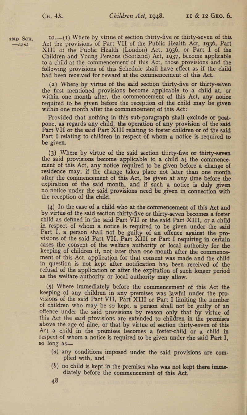 —COns, Cn. 43. Children Act, 1948. 1m &amp; 12 GEo. 6. Act the provisions of Part VII of the Public Health Act, 1936, Part XIII of the Public Health (London) Act, 1936, or Part I of the Children and Young Persons (Scotland) Act, 1937, become applicable to a child at the commencement’ of this Act, those provisions and the following provisions of this Schedule shall have effect as if the child had been received for reward at the commencement of this Act. (2) Where by virtue of the said section thirty-five or thirty-seven the first mentioned provisions become applicable to a child at, or within one month after, the commencement of this Act, any notice required to be given before the reception of the child may be given within one month after the commencement of this Act: Provided that nothing in this sub-paragraph shall exclude or post- pone, as regards any child, the operation of any provision of the said Part VII or the said Part XIII relating to foster children or of the said Part I relating to children in respect of whom a notice is required to be given. | (3) Where by virtue of the said section thirty-five or thirty-seven the said provisions become applicable to a child at the commence- ment of this Act, any notice required to be given before a change of Tesidence may, if the change takes place not later than one month after the commencement of this Act, be given at any time before the expiration of the said month, and if such a notice is duly given ho notice under the said provisions need be given in connection with the reception of the child. (4) In the case of a child who at the commencement of this Act and by virtue of the said section thirty-five or thirty-seven becomes a foster child as defined in the said Part VII or the said Part XIII, or a child in respect of whom a notice is required to be given under the said Part I, a person shall not be guilty of an offence against the pro- visions of the said Part VII, Part XIII or Part I requiring in certain cases the consent of the welfare authority or local authority for the keeping of children if, not later than one month after the commence- ment of this Act, application for that consent was made and the child in question is not kept after notification has been received of the - refusal of the application or after the expiration of such longer period as the welfare authority or local authority may allow. (5) Where immediately before the commencement of this Act the keeping of any children in any premises was lawful under the pro- visions of the said Part VII, Part XIII or Part I limiting the number of children who may be so kept, a person shall not be guilty of an this Act the said ptovisions are extended to children in the premises above the age of nine, or that by virtue of section thirty-seven of this Act a child in the premises becomes a foster-child or a child in respect of whom a notice is required to be given under the said Part I, so long as— (a) any conditions imposed under the said provisions are com- plied with, and (5) no child is kept in the premises who was not kept there imme diately before the commencement of this Act.