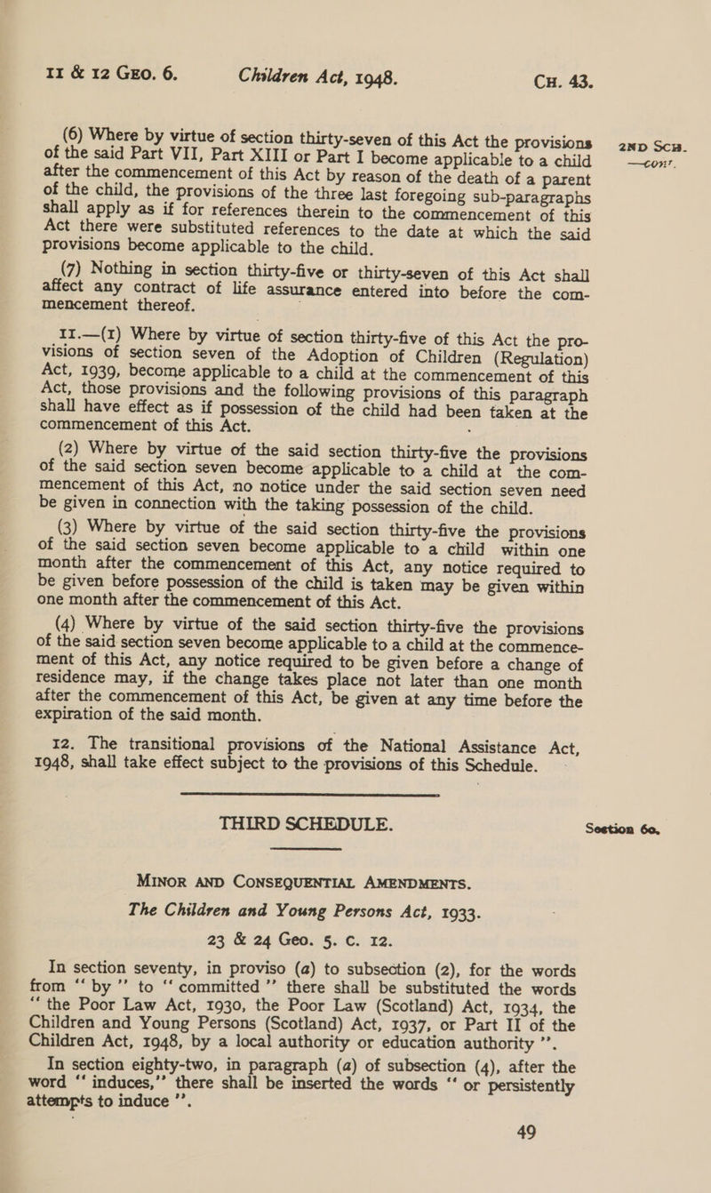 (6) Where by virtue of section thirty-seven of this Act the provisions of the said Part VII, Part XIII or Part I become applicable to a child after the commencement of this Act by reason of the death of a parent of the child, the provisions of the three last foregoing sub-paragraphs shall apply as if for references therein to the commencement of this Act there were substituted references to the date at which the said provisions become applicable to the child. (7) Nothing in section thirty-five or thirty-seven of this Act shall affect any contract of life assurance entered into before the com- mencement thereof. 11.—(1) Where by virtue of section thirty-five of this Act the pro- visions of section seven of the Adoption of Children (Regulation) Act, 1939, become applicable to a child at the commencement of this Act, those provisions and the following provisions of this Paragraph Shall have effect as if possession of the child had been taken at the commencement of this Act. ; (2) Where by virtue of the said section thirty-five the provisions of the said section seven become applicable to a child at the com- mencement of this Act, no notice under the said section seven need be given in connection with the taking possession of the child. (3) Where by virtue of the said section thirty-five the provisions of the said section seven become applicable to a child within one month after the commencement of this Act, any notice required to be given before possession of the child is taken may be given within one month after the commencement of this Act. (4) Where by virtue of the said section thirty-five the provisions of the said section seven become applicable to a child at the commence- ment of this Act, any notice required to be given before a change of residence may, if the change takes place not later than one month after the commencement of this Act, be given at any time before the expiration of the said month. 12. The transitional provisions of the National Assistance Act, 1948, shall take effect subject to the provisions of this Schedule. -  THIRD SCHEDULE. MINOR AND CONSEQUENTIAL AMENDMENTS. The Children and Young Persons Act, 1933. 23 &amp; 24 Geo. §. C. 12. In section seventy, in proviso (a) to subsection (2), for the words from “‘ by ’’ to ‘“‘ committed ’’ there shall be substituted the words ‘‘ the Poor Law Act, 1930, the Poor Law (Scotland) Act, 1934, the Children and Young Persons (Scotland) Act, 1937, or Part II of the Children Act, 1948, by a local authority or education authority ”’. In section eighty-two, in paragraph (a) of subsection (4), after the word * induces,’’ there shall be inserted the words “‘ or persistently attempts to induce ’’. 49 2ND Sc. Ba Sestion 60,