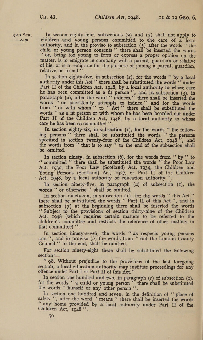 —tomns, Cu. 43. Children Act, 1948. 11 &amp; 12 GEo. 6. children and young persons committed to the care of a local authority, and in the proviso to subsection (5) after the words ‘‘ the child or young person consents ’’ there shall be inserted the words ‘or, being too young to form or express a proper opinion on the matter, Is to emigrate in company with a parent, guardian or relative of his, or is to emigrate for the purpose of joining a parent, guardian, relative or friend ’’. | In section eighty-five, in subsection (2), for the words ‘‘ by a local authority under this Act ’’ there shall be substituted the words ‘‘ under Part II of the Children Act, 1948, by a local authority to whose care he has been committed as a fit person’’, and in subsection (3), in paragraph (a), after the word ‘‘ induces,’’ there shall be inserted the words ‘‘ or persistently attempts to induce,’’ and for the words from ‘‘ or with whom ’”’ to ‘‘ Act’’ there shall be substituted the words “‘ as a fit person or with whom he has been boarded out under Part II of the Children Act, 1948, by a local authority to whose care he has been so committed ’’. | In section eighty-six, in subsection (1), for the words ‘‘ the follow- ing persons ’’’ there shall be substituted the words ‘‘ the persons specified in section twenty-four of the Children Act, 1948’’, and the words from “‘ that is to say ’’ to the end of the subsection shall be omitted. In section ninety, in subsection (6), for the words from ‘‘ by ’’ to Act; 1930, the Poor Law (Scotland) Act, 1934, the Children and Young Persons (Scotland) Act, 1937, or Part. II of the Children In section ninety-five, in paragraph (a) of subsection (1), the words ‘‘ or otherwise ’’ shall be omitted. | ae In section ninety-six, in subsection (1), for the words ‘“‘ this Act ”’ there shall be substituted the words ‘‘ Part II of this Act’’, and in subsection (7) at the beginning there shall be inserted the words “* Subject to the provisions of section thirty-nine of the Children Act, 1948 (which requires certain matters to be referred to the that committee) ’’. In section ninety-seven, the words ‘as respects young persons and ’’, and im proviso (b) the words from ‘‘ but the London County Council ’’ to the end, shall be omitted... For section ninety-eight there shall be substituted the following section:— mae ee | ‘‘ 98. Without prejudice to the provisions of the last foregoing section, a local education authority may institute proceedings for any offence under Part I or Part II of this Act.’’ In section one hundred and two, in paragraph (c) of subsection (1), | for the words ‘‘ a child or young person ”’ there shall be substituted the words ‘‘ himself or any other person ’’. In section one hundred and seven, in the definition of ‘‘ place of safety ’’, after the word ‘‘ means ’’ there shall be inserted the words Children Act, 1948 ’’, 50 €