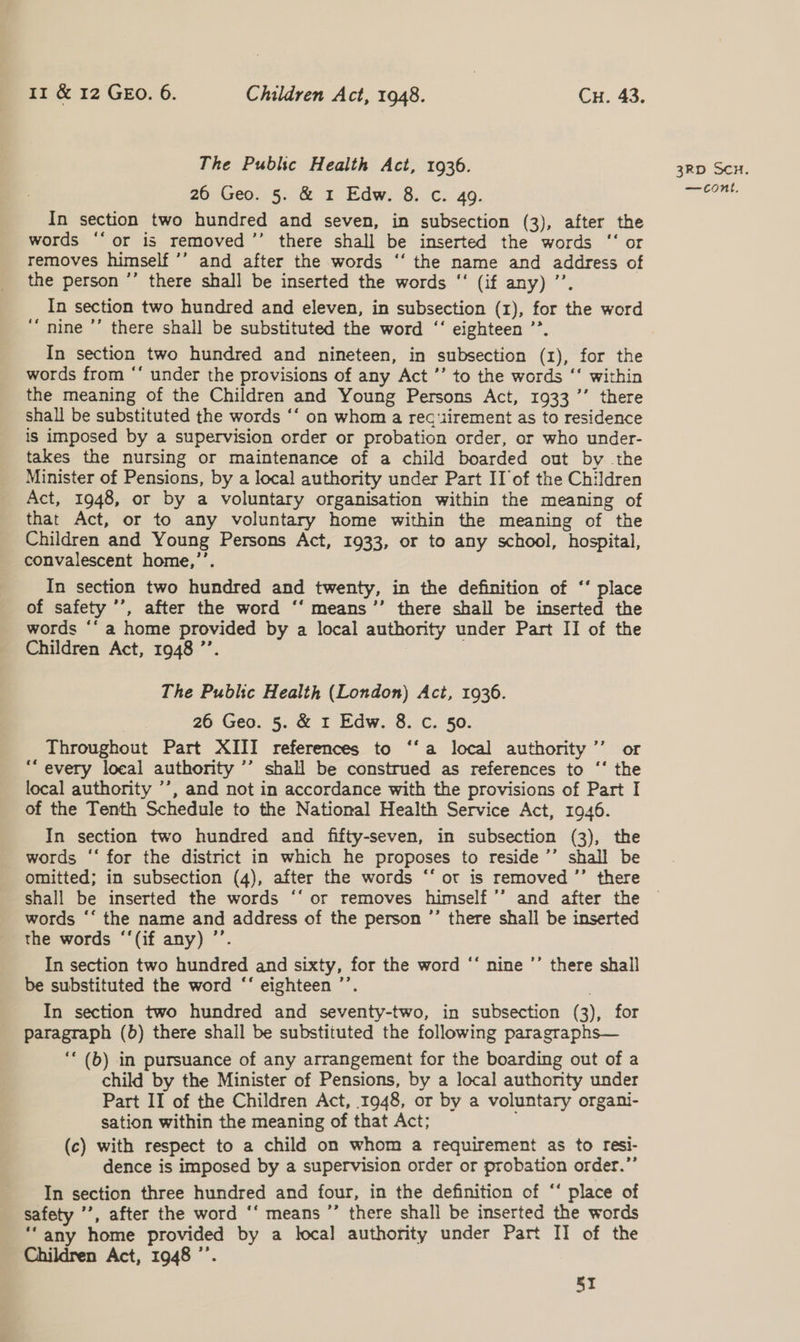The Public Health Act, 1936. 26 Geos: (&amp; io bdw:-8: c: 49. In section two hundred and seven, in subsection (3), after the words ‘‘or is removed ’’ there shall be inserted the words ‘‘ or removes himself ’’ and after the words ‘‘ the name and address of the person ’’ there shall be inserted the words “‘ (if any) ’’. In section two hundred and eleven, in subsection (1), for the word “nine ’’ there shall be substituted the word ‘‘ eighteen ’’. In section two hundred and nineteen, in subsection (1), for the words from ‘* under the provisions of any Act ’’ to the words ‘‘ within the meaning of the Children and Young Persons Act, 1933’ there shall be substituted the words ‘‘ on whom a rec‘iirement as to residence is imposed by a supervision order or probation order, or who under- takes the nursing or maintenance of a child boarded out by the Minister of Pensions, by a local authority under Part IT of the Children Act, 1948, or by a voluntary organisation within the meaning of that Act, or to any voluntary home within the meaning of the Children and Young Persons Act, 1933, or to any school, hospital, convalescent home,’’. In section two hundred and twenty, in the definition of ‘‘ place of safety ’’, after the word ‘‘ means ’’ there shall be inserted the words *‘ a home provided by a local authority under Part II of the Children Act, 1948 ’’. The Public Health (London) Act, 1936. 26 Geo. 5. &amp; I Edw. 8. c. 50. Throughout Part XIII references to ‘‘a local authority ’’ or “every local authority ’’ shall be construed as references to ‘‘ the local authority ’’, and not in accordance with the provisions of Part I of the Tenth Schedule to the National Health Service Act, 1946. In section two hundred and fifty-seven, in subsection (3), the words ‘‘ for the district in which he proposes to reside ’’ shall be shall be inserted the words “‘ or removes himself ’’ and after the words ‘‘ the name and address of the person ”’ there shall be inserted the words ‘‘(if any) ’’. In section two hundred and sixty, for the word ‘‘ nine ’’ there shall be substituted the word “‘ eighteen ’’. : In section two hundred and seventy-two, in subsection (3), for paragraph (b) there shall be substituted the following paragraphs— ‘“‘ (b) in pursuance of any arrangement for the boarding out of a child by the Minister of Pensions, by a local authority under Part II of the Children Act, 1948, or by a voluntary organi- sation within the meaning of that Act; (c) with respect to a child on whom a requirement as to resi- dence is imposed by a supervision order or probation order.”’ In section three hundred and four, in the definition of “‘ place of safety ’’, after the word ‘‘ means ’’ there shall be inserted the words ‘‘any home provided by a local authority under Part II of the Children Act, 1948 ”’. 5I 3RD SCH.