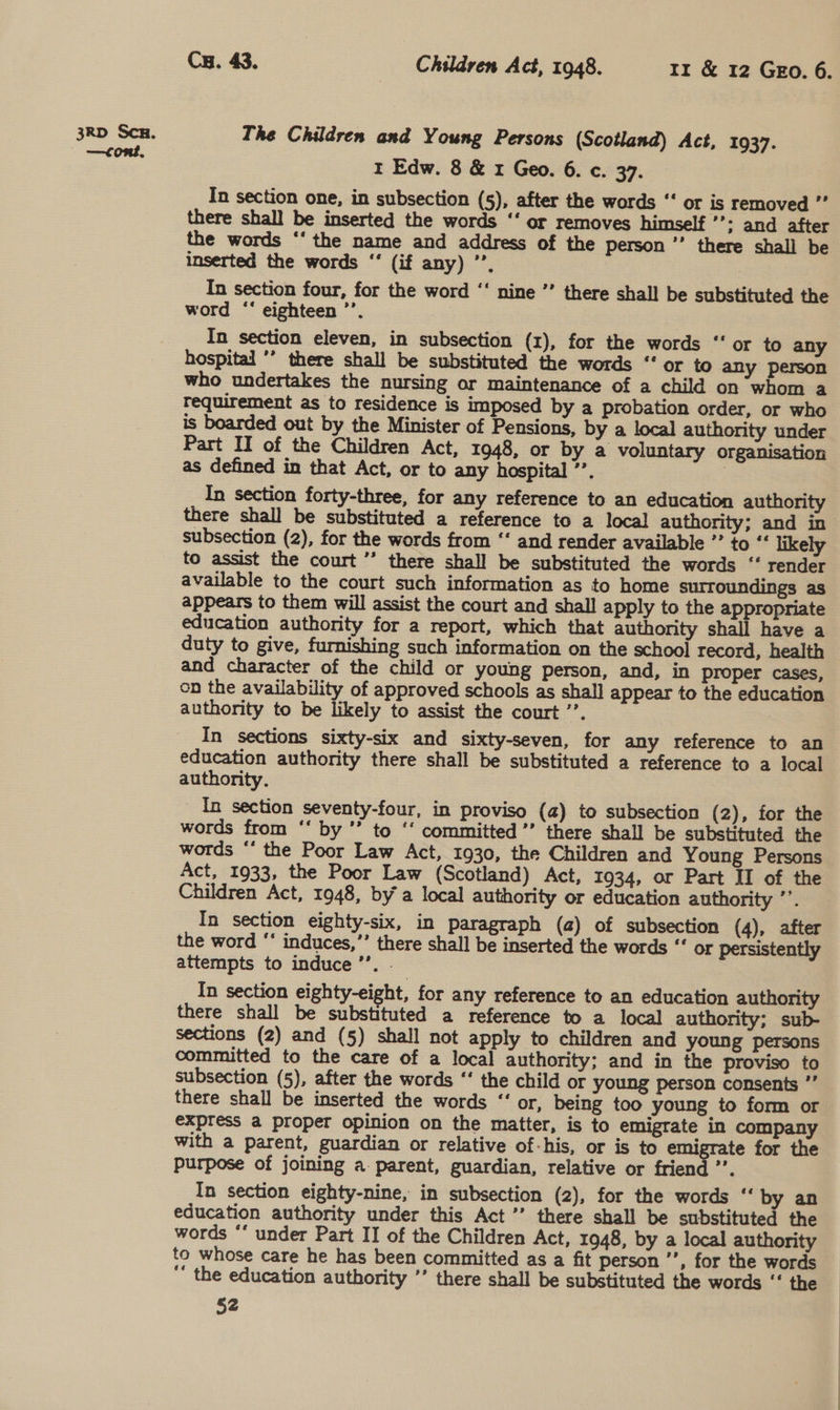 —cont. Cy. 43. Children Act, 1948. Ir &amp; 12 GEo. 6. The Children and Young Persons (Scotland) Act, 1937. rt Edw. 8 &amp; x Geo. 6. c. 37. In section one, in subsection (5), after the words “‘ or is removed ”’ there shall be inserted the words ‘‘ or removes himself ’’: and after the words ‘‘ the name and address of the person *’ there shall be inserted the words ‘‘ (if any) ”’, ) In section four, for the word ‘‘ nine ’’ there shall be substituted the word “‘ eighteen ’’. In section eleven, in subsection (x), for the words “‘ or to any hospital ’’ there shall be substituted the words ‘‘ or to any person who undertakes the nursing or maintenance of a child on whom a requirement as to residence is imposed by a probation order, or who is boarded out by the Minister of Pensions, by a local authority under Part II of the Children Act, 1948, or by a voluntary organisation as defined in that Act, or to any hospital ’’. 3 In section forty-three, for any reference to an education authority there shall be substituted a reference to a local authority; and in subsection (2), for the words from ‘‘ and render available ”’ to “ likely to assist the court ’’ there shall be substituted the words ‘“‘ render available to the court such information as to home surroundings as appears to them will assist the court and shall apply to the appropriate education authority for a report, which that authority shall have a duty to give, furnishing such information on the school record, health and character of the child or young person, and, in proper cases, on the availability of approved schools as shall appear to the education authority to be likely to assist the court ’’. In sections sixty-six and sixty-seven, for any reference to an education authority there shall be substituted a reference to a local authority. _ In section seventy-four, in proviso (a) to subsection (2), for the words from ‘‘ by ’’ to ‘‘ committed ’’ there shall be substituted the words *‘ the Poor Law Act, 1930, the Children and Young Persons Act, 1933, the Poor Law (Scotland) Act, 1934, or Part II of the Children Act, 1948, bya local authority or education authority ’’. In section eighty-six, in paragraph (a) of subsection (4), after the word “* induces,”’ there shall be inserted the words “ or persistently attempts to induce ’’. . In section eighty-eight, for any reference to an education authority there shall be substituted a reference to a local authority; sub- sections (2) and (5) shall not apply to children and young persons committed to the care of a local authority; and in the proviso to subsection (5), after the words “‘ the child or young person consents ”’ there shall be inserted the words “‘ or, being too young to form or express a proper opinion on the matter, is to emigrate in company with a parent, guardian or relative of-his, or is to emigrate for the purpose of joining a. parent, guardian, relative or friend ’’. In section eighty-nine, in subsection (2), for the words “‘ by an education authority under this Act ’’ there shall be substituted the words *‘ under Part II of the Children Act, 1948, by a local authority to whose care he has been committed as a fit person ’’, for the words “‘ the education authority ’’ there shall be substituted the words ‘‘ the