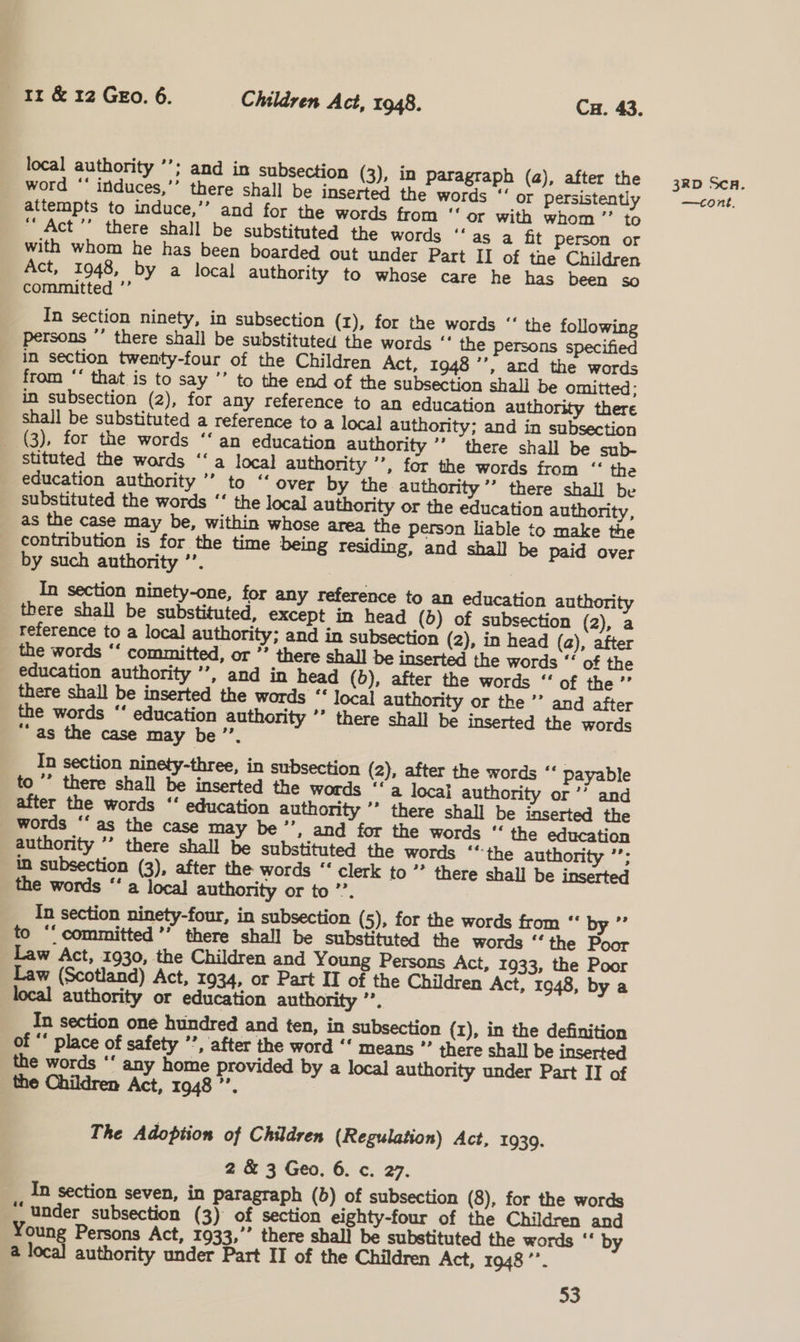 local authority ’’; and in subsection (3), in paragraph (a), after the word “‘ induces,’’ there shall be inserted the words “‘ or persistently _ attempts to induce,’’ and for the words from ‘‘ or with whom” to “‘ Act ’’ there shall be substituted the words ‘‘as a fit person or with whom he has been boarded out under Part II of the Children Act, 1948, by a local authority to whose care he has been so committed ’’ In section ninety, in subsection (x), for the words ‘‘ the following persons ”’ there shall be substituted the words ‘‘ the Persons specified in section twenty-four of the Children Act, 1948 ’’, ard the words from ‘‘ that is to say ’’ to the end of the subsection shali be omitted: in subsection (2), for any reference to an education authority there shall be substituted a reference to a local authority; and in subsection (3), for the words ‘‘ an education authority ’’ there shall be sub- stituted the words ‘‘a local authority ’’, for the words from “ the education authority ’’ to “‘ over by the authority ’’ there shall be substituted the words ‘‘ the local authority or the education authority, as the case may be, within whose area the person liable to make the contribution is for the time being residing, and shall be paid over by such authority ’’. | __ In section ninety-one, for any reference to an education authority there shall be substituted, except in head (b) of subsection (2), a reference to a local authority; and in subsection (2), in head (a), after the words ‘‘ committed, or *’ there shall be inserted the words ‘‘ of the education authority ’’, and in head (5), after the words “‘ of the ’’ there shall be inserted the words ‘* local authority or the ’’ and after the words “‘ education authority ’’ there shall be inserted the words “as the case may be ’’. In section ninety-three, in subsection (2), after the words ‘‘ payable to °’ there shall be inserted the words ‘‘a local authority or ’’ and after the words ‘‘ education authority ’* there shall be inserted the words ‘‘ as the case may be’’, and for the words ‘‘ the education authority ’’ there shall be substituted the words ““the authority ’’; in subsection (3), after the words “‘ clerk to ’’ there shall be inserted the words “’ a local authority or to ’’. In section ninety-four, in subsection (5), for the words from “ by ”’ to ‘committed ’’ there shall be substituted the words “ the Poor Law Act, 1930, the Children and Young Persons Act, 1933, the Poor Law (Scotland) Act, 1934, or Part IT of the Children Act, 1948, by a local authority or education authority ”. In section one hundred and ten, in subsection (I), in the definition of “ place of safety ’’, after the word ‘‘ means ”’ there shall be inserted the words ‘‘ any home provided by a local authority under Part II of the Children Act, 1948’. The Adoption of Children (Regulation) Act, 1939. 2 &amp; 3 Geo. 6. c. 27. In section seven, in paragraph (6) of subsection (8), for the words under subsection (3) of section eighty-four of the Children and Young Persons Act, 1933,’’ there shall be substituted the words “ by a local authority under Part II of the Children Act, 1948 ’’. 33 3RD SCA.
