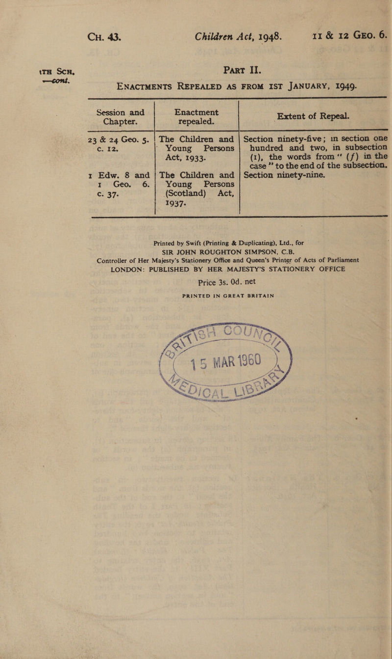 ENACTMENTS REPEALED AS FROM IST JANUARY, 1949.       Session and Enactment Chapter. repealed. Extent of Reames     23 &amp; 24 Geo. 5. | The Children and Co. 22, - Young Persons Act, 1933. Section ninety-five; in section one hundred and two, in subsection (1), the words from ‘‘ (f) im the case ”’ to the end of the subsectio : 1 Edw. 8 and | The Children and | Section ninety-nine. 1 Geo. 6.; Young Persons C. 37. (Scotland) Act, 1937-  Printed by Swift (Printing &amp; Duplicating), Ltd., for SIR JOHN ROUGHTON SIMPSON, C.B. Controller of Her Majesty’s Stationery Office and Queen’s Printer of Acts of Parliament LONDON: PUBLISHED BY HER MAJESTY’S STATIONERY OFFICE Price 3s. Od. net 