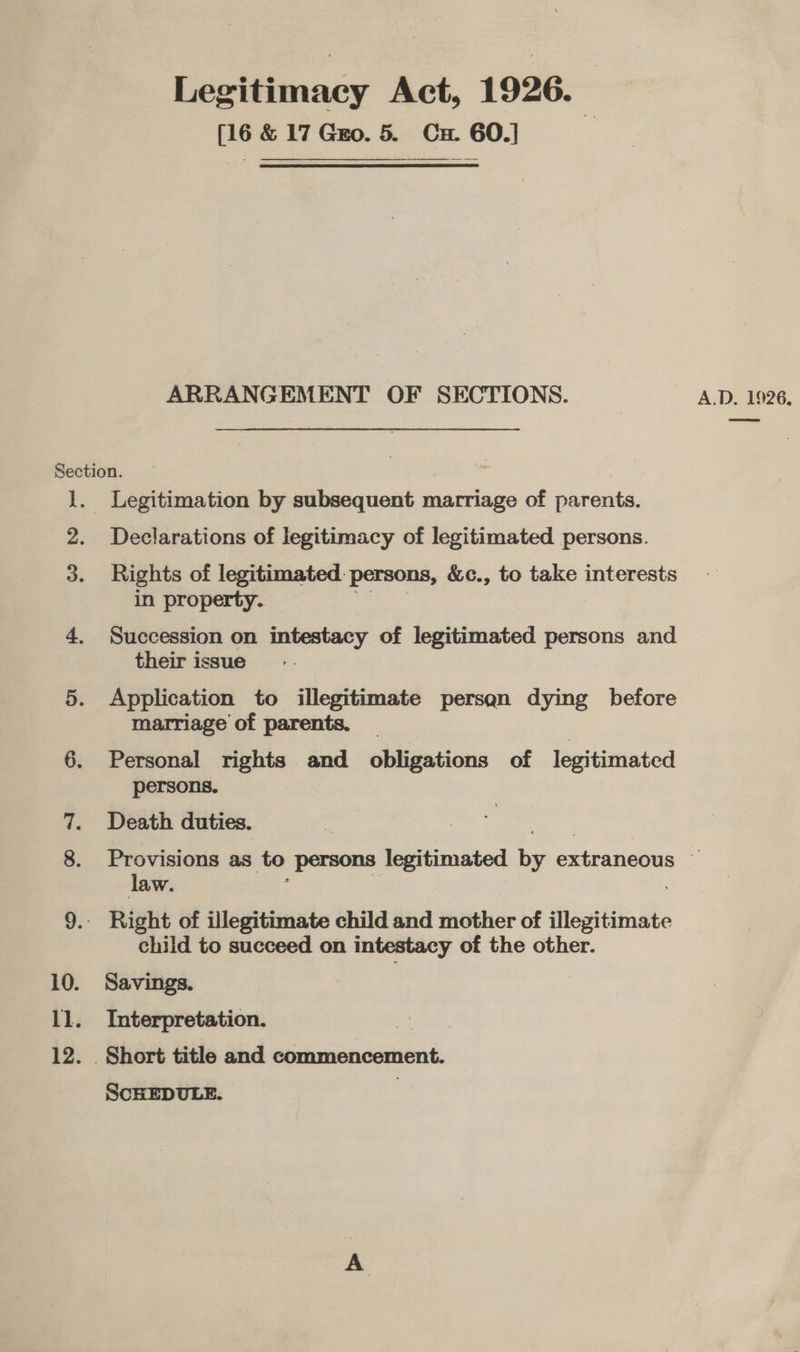 Section. 1. Legitimation by ea tacaueilt. b marriage of parents. 2. Declarations of legitimacy of legitimated persons. 3. Rights of legitimated persons, &amp;c., to take interests in property. 4. Succession on intestacy of legitimated persons and their issue 5. Application to illegitimate persan dying before marriage of parents. _ | 6. Personal rights and obligations of legitimated persons. Death duties. Provisions as to Persons legitimated iy Ene on is law. 9.- Right of illegitimate child and fnether of iisitiinate child to succeed on intestacy of the other. 10. Savings. 11. Interpretation. } 12. _ Short title and commencement. Legitimacy Act, 1926. [16 &amp; 17 Go. 5. Cu. 60.] ARRANGEMENT OF SECTIONS. SCHEDULE.