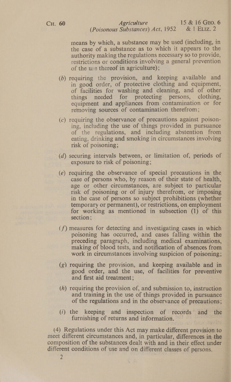 CH. 60 Agriculture 15 &amp; 16 GEo. 6 (Poisonous Substances) Act, 1952 &amp; 1 ELiz. 2 means by which, a substance may be used (including, in the case of a substance as to which it appears to the authority making the regulations necessary so to provide, restrictions or conditions involving a general prevention of the use thereof in agriculture); (b) requiring the provision, and keeping available and in good order, of protective clothing and equipment, of facilities for washing and cleaning, and of other things needed for protecting persons, clothing, equipment and appliances from contamination or for removing sources of contamination therefrom; (c) requiring the observance of precautions against poison- ing, including the use of things provided in pursuance of the regulations, and including abstention from eating, drinking and smoking in circumstances involving risk of poisoning; (d) securing intervals between, or limitation of, periods of exposure to risk of poisoning; (e) requiring the observance of special precautions in the case of persons who, by reason of their state of health, age or other circumstances, are subject to particular risk of poisoning or of injury therefrom, or imposing in the case of persons so subject prohibitions (whether temporary or permanent), or restrictions, on employment for working as mentioned in subsection (1) of this section ; (f) measures for detecting and investigating cases in which poisoning has occurred, and cases falling within the preceding paragraph, including medical examinations, | making of blood tests, and notification of absences from work in circumstances involving suspicion of poisoning; (g) requiring the provision, and keeping available and in good order, and the use, of facilities for preventive and first aid treatment; (h) requiring the provision of, and submission to, instruction and training in the use of things provided in pursuance of the regulations and in the observance of precautions; (‘) the keeping and inspection of records and ‘the furnishing of returns and information. eee se | (4) Regulations under this Act may make different provision to meet different circumstances and, in particular, differences in. the composition of the substances dealt with and in their effect under different conditions of use and on different classes of persons.