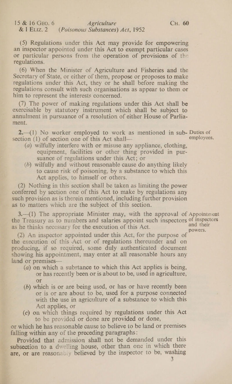 &amp; 1EvIz.2 (Poisonous Substances) Act, 1952 (5) Regulations under this Act may provide for empowering an inspector appointed under this Act to exempt particular cases or particular persons from the operation of provisions of the regulations. (6) When the Minister of Agriculture and Fisheries and the Secretary of State, or either of them, propose or proposes to make regulations under this Act, they or he shall before making the regulations consult with such organisations as appear to them or him to represent the interests concerned. (7) The power of making regulations under this Act shall be exercisable by statutory instrument which shall be subject to annulment in pursuance of a resolution of either House of Parlia- ment. 2.—({1) No worker employed to work as mentioned in sub- Duties of section (1) of section one of this Act shall— employees. (a) wilfully interfere with or misuse any appliance, clothing, equipment, facilities or other thing provided in pur- suance of regulations under this Act; or (6) wilfully and without reasonable cause do anything likely to cause risk of poisoning, by a substance to which this Act applies, to himself or others. (2) Nothing in this section shall be taken as limiting the power conferred by section one of this Act to make by regulations any such provision as is therein mentioned, including further provision as to matters which are the subject of this section. 3.—{1) The appropriate Minister may, with the approval of Appointment the Treasury as to numbers and salaries appoint such inspectors of ee as he thinks necessary for the execution of this Act. ee (2) An inspector appointed under this Act, for the purpose of the execution of this Act or of regulations thereunder and on producing, if so required, some duly authenticated document showing his appointment, may enter at all reasonable hours any land or premises— (a) on which a substance to which this Act applies is being, or has recently been or is about to be, used in agriculture, or (b) which is or are being used, or has or have recently been or is or are about to be, used for a purpose connected with the use in agriculture of a substance to which this Act applies, or (c) on which things required by regulations under this Act to be provided or done are provided or done, or which he has reasonable cause to believe to be land or premises falling within any of the preceding paragraphs: Provided that admission shall not be demanded under this subsection to a dwelling house, other than one in which there are, or are reasonztiy believed by the inspector to be, washing