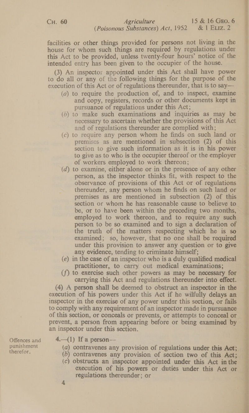 Offences and punishment therefor. CH. 60 Agriculture 15 &amp; 16 GEO. 6 (Poisonous Substances) Act, 1952. &amp; 1 ELiz. 2 facilities or other things provided for persons not living in the house for whom such things are required by regulations under intended entry has been given to the occupier of the house. (3) An inspector appointed under this Act shall have power to do all or any of the following things for the purpose of the execution of this Act or of regulations thereunder, that is to say— (a) to require the production of, and to inspect, examine and copy, registers, records or other documents kept in pursuance of regulations under this Act; (b) to make such examinations and inquiries as may be necessary to ascertain whether the provisions of this Act and of regulations thereunder are complied with; (c) to require any person whom he finds on such land or premises as are mentioned in subsection (2) of this section to give such information as it is in his power to give as to who is the occupier thereof or the employer of workers employed to work thereon; (d) to examine, either alone or in the presence of any other person, as the inspector thinks fit, with respect to the observance of provisions of this Act or of regulations thereunder, any person whom he finds on such land or premises as are mentioned in subsection (2) of this section or whom he has reasonable cause to believe to employed to work thereon, and to require any such person to be so examined. and to sign a declaration of the truth of the matters respecting which he is so examined; so, however, that no one shail be required under this provision to answer any question or to give any evidence, tending to criminate himself; (e) in the case of an inspector who is a duly qualified medical practitioner, to carry out medical examinations; (f) to exercise such other powers as may be necessary for carrying this Act and regulations thereunder into effect. (4) A person shall be deemed to obstruct an inspector in the execution of his powers under this Act if he wilfully delays an inspector in the exercise of any power under this section, or fails to comply with any requirement of an inspector made in pursuance of this section, or conceals or prevents, or attempts to conceal or prevent, a person from appearing before or being examined by an inspector under this section. | 4.—(1) If a person— (a) contravenes any provision of regulations under this Act; (6) contravenes any provision of section two of this Act; (c) obstructs an inspector appointed under this Act in the execution of his powers or duties under this Act or reguiations thereunder; or 