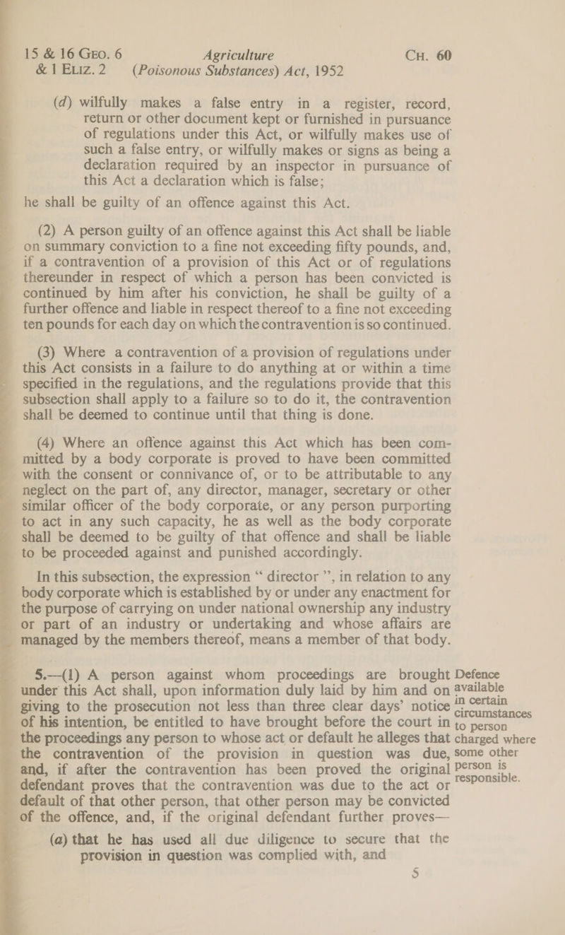 &amp; 1 EIz.2 (Poisonous Substances) Act, 1952 (d) wilfully makes a false entry in a_ register, record, return or other document kept or furnished in pursuance of regulations under this Act, or wilfully makes use of such a false entry, or wilfully makes or signs as being a declaration required by an inspector in pursuance of this Act a declaration which is false; he shall be guilty of an offence against this Act. (2) A person guilty of an offence against this Act shall be liable on summary conviction to a fine not exceeding fifty pounds, and, if a contravention of a provision of this Act or of regulations thereunder in respect of which a person has been convicted is continued by him after his conviction, he shall be guilty of a further offence and liable in respect thereof to a fine not exceeding ten pounds for each day on which the contravention is so continued. _ (3) Where a contravention of a provision of regulations under _ this Act consists in a failure to do anything at or within a time - specified in the regulations, and the regulations provide that this _ subsection shall apply to a failure so to do it, the contravention shall be deemed to continue until that thing is done. (4) Where an offence against this Act which has been com- mitted by a body corporate is proved to have been committed _ with the consent or connivance of, or to be attributable to any - neglect on the part of, any director, manager, secretary or other _ similar officer of the body corporate, or any person purporting _ to act in any such capacity, he as well as the body corporate _ shall be deemed to be guilty of that offence and shall be liable _ to be proceeded against and punished accordingly. In this subsection, the expression “ director ’’, in relation to any _ body corporate which is established by or under any enactment for _ the purpose of carrying on under national ownership any industry _ or part of an industry or undertaking and whose affairs are _ managed by the members thereof, means a member of that body. _ §.—(1) A person against whom proceedings are brought Defence under this Act shall, upon information duly laid by him and on 2vailable _ giving to the prosecution not less than three clear days’ notice ehscaierey a _ of his intention, be entitled to have brought before the court in to person _ the proceedings any person to whose act or default he alleges that charged where _ the contravention of the provision in question was due, some other and, if after the contravention has been proved the original Pts” mf defendant proves that the contravention was due to the act or POPS) default of that other person, that other person may be convicted of the offence, and, if the original defendant further proves— (a) that he has used all due diligence to secure that the provision in question was complied with, and 