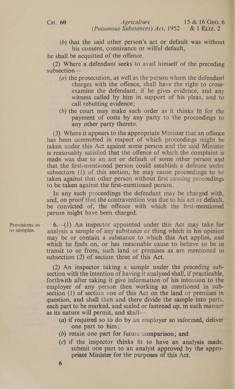 Provisions as to samples. CH. 60 Agriculture 15 &amp; 16 GEO. 6 (Poisonous Substances) Act, 1952. &amp; 1 Eiz. 2 (b) that the said other person’s act or default was without his consent, connivance or wilful default, he shall be acquitted of the offence. (2) Where a defendant seeks to avail himself of the preceding subsection— (a) the prosecution, as well as the person whom the defendant charges with the offence, shall have the right to cross- examine the defendant, if he gives evidence, and any witness called by him in support of his pleas, and to call rebutting evidence; (b) the court may make such order as it thinks fit for the payment of costs by any party to the. proceedings to any other party thereto. (3) Where it appears to the appropriate Minister that an offence has been committed in respect of which proceedings might be taken under this Act against some person and the said Minister is reasonably satisfied that the offence of which the complaint is — made was due to an act or default. of some other person and that the first-mentioned person could establish a defence under subsection (1) of this section, he may cause proceedings to be taken against that other person without first causing proceedings to be taken against the first-mentioned person. In any such proceedings the defendant may be charged with, and, on proof that the contravention was due to his act or default, be convicted of, the offence with which the first-mentioned person might have been charged. 6.--(1) An inspector appointed under this Act may take for analysis a sample of any substance or thing which in his opinion may be or contain a substance to which this Act applies, and which he finds on, or has reasonable cause to believe to be in transit to or from, such land or premises as are mentioned in subsection (2) of section three of this Act. (2) An inspector taking a sample under the preceding sub- section with the intention of having it analysed shall, if practicable, forthwith after ‘taking it give information of his intention to the employer of any person then working as mentioned in sub- section (1) of section one of this Act on the land or premises in question, and shall then and there divide the sample into parts, each part to be marked, and sealed or fastened up, in such manner as its nature will permit, and shall— (a) if required so to do by an employer so informed, deliver one part to him; (6) retain one part for futures comparison; and (c) if the inspector thinks fit to have an analysis made. submit one part to an analyst approved by the appro- priate Minister for the purposes of this Act.