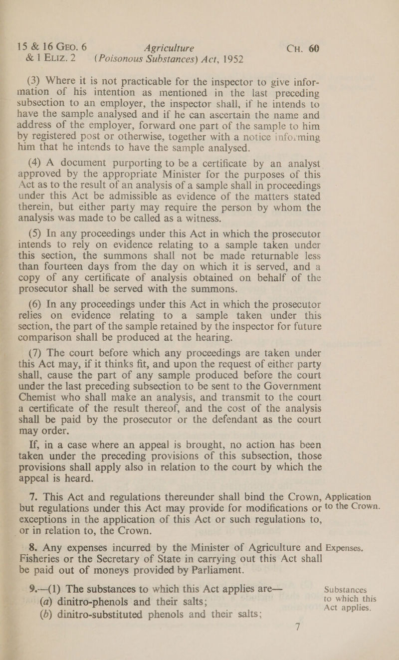 &amp; 1ELIz.2 (Poisonous Substances) Act, 1952 (3) Where it is not practicable for the inspector to give infor- mation of his intention as mentioned in the last preceding subsection to an employer, the inspector shall, if he intends to have the sample analysed and if he can ascertain the name and address of the employer, forward one part of the sample to him by registered post or otherwise, together with a notice informing him that he intends to have the sample analysed. (4) A document purporting to be a certificate by an analyst approved by the appropriate Minister for the purposes of this Act as to the result of an analysis of a sample shall in proceedings under this Act be admissible as evidence of the matters stated therein, but either party may require the person by whom the analysis was made to be called as a witness. (5) In any proceedings under this Act in which the prosecutor intends to rely on evidence relating to a sample taken under this section, the summons shall not be made returnable less than fourteen days from the day on which it is served, and a copy of any certificate of analysis obtained on behalf of the prosecutor shall be served with the summons. (6) In any proceedings under this Act in which the prosecutor relies on evidence relating to a sample taken under this section, the part of the sample retained by the inspector for future comparison shall be produced at the hearing. (7) The court before which any proceedings are taken under this Act may, if it thinks fit, and upon the request of either party shall, cause the part of any sample produced before the court under the last preceding subsection to be sent to the Government Chemist who shall make an analysis, and transmit to the court a certificate of the result thereof, and the cost of the analysis shall be paid by the prosecutor or the defendant as the court may order. If, in a case where an appeal is brought, no action has been taken under the preceding provisions of this subsection, those provisions shall apply also in relation to the court by which the appeal is heard. 7. This Act and regulations thereunder shall bind the Crown, Application but regulations under this Act may provide for modifications or to the Crown. exceptions in the application of this Act or such regulations to, _or 1n relation to, the Crown. 8. Any expenses incurred by the Minister of Agriculture and Expenses. Fisheries or the Secretary of State in carrying out this Act shall be paid out of moneys provided by Parliament. ~9,—(1) The substances to which this Act applies are— Substances _ - @) dinitro-phenols and their salts; | oe ee
