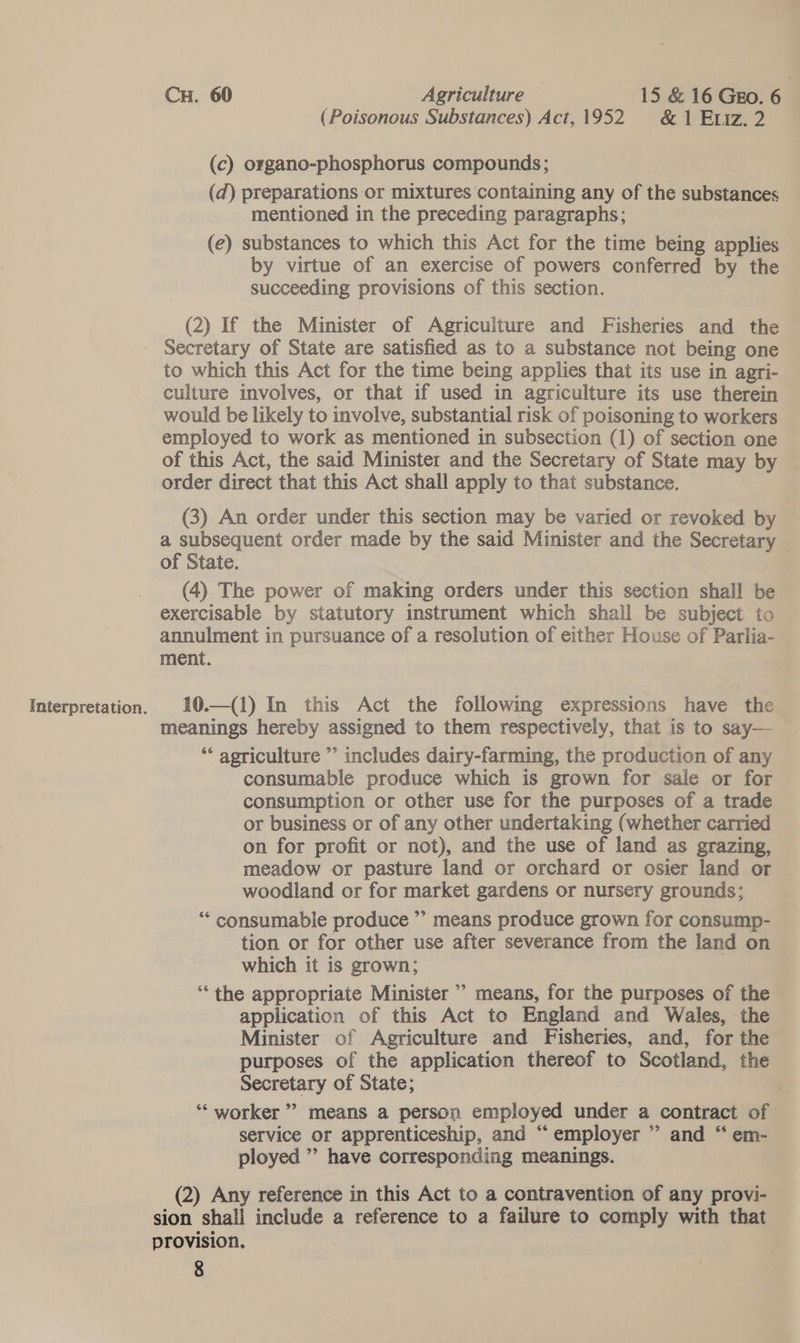 CH. 60 Agriculture 15 &amp; 16 Gro. 6 | (Poisonous Substances) Act,1952 &amp;1 Etiz. 2 (c) organo-phosphorus compounds; (d) preparations or mixtures containing any of the substances mentioned in the preceding paragraphs; (e) substances to which this Act for the time being applies by virtue of an exercise of powers conferred by the succeeding provisions of this section. (2) If the Minister of Agriculture and Fisheries and the Secretary of State are satisfied as to a substance not being one to which this Act for the time being applies that its use in agri- culture involves, or that if used in agriculture its use therein would be likely to involve, substantial risk of poisoning to workers employed to work as mentioned in subsection (1) of section one of this Act, the said Minister and the Secretary of State may by order direct that this Act shall apply to that substance. (3) An order under this section may be varied or revoked by a subsequent order made by the said Minister and the Secretary — of State. (4) The power of making orders under this section shall be exercisable by statutory instrument which shall be subject to annulment in pursuance of a resolution of either House of Parlia- ment. | Interpretation. 10.—(1) In this Act the following expressions have the meanings hereby assigned to them respectively, that is to say— ‘* agriculture ”’ includes dairy-farming, the production of any consumable produce which is grown for sale or for consumption or other use for the purposes of a trade or business or of any other undertaking (whether carried on for profit or not), and the use of land as grazing, meadow or pasture land or orchard or osier land or woodland or for market gardens or nursery grounds; ‘‘ consumable produce ” means produce grown for consump- tion or for other use after severance from the land on which it is grown; ‘the appropriate Minister &gt; means, for the purposes of the | application of this Act to England and Wales, the Minister of Agriculture and Fisheries, and, for the purposes of the application thereof to Scotland, the Secretary of State; ) ‘“‘ worker’ means a person employed under a contract of service or apprenticeship, and “employer ’ and “ em- ployed ” have corresponding meanings. (2) Any reference in this Act to a contravention of any provi- sion shall include a reference to a failure to comply with that provision,
