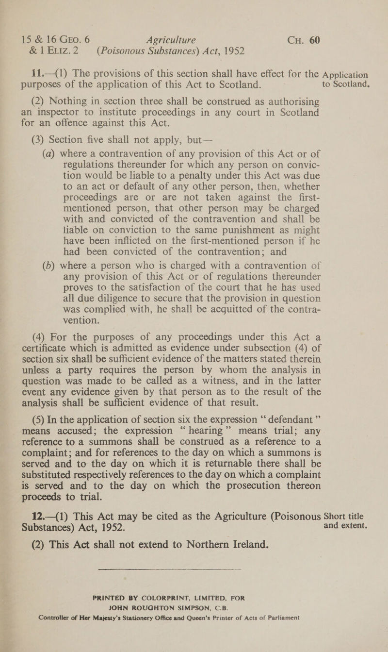 &amp; 1 ELiz.2 (Poisonous Substances) Act, 1952 11.—(1) The provisions of this section shall have effect for the Application purposes of the application of this Act to Scotland. to Scotland. (2) Nothing in section three shall be construed as authorising an inspector to institute proceedings in any court in Scotland for an offence against this Act. (3) Section five shall not apply, but— (a) where a contravention of any provision of this Act or of regulations thereunder for which any person on convic- tion would be liable to a penalty under this Act was due to an act or default of any other person, then, whether proceedings are or are not taken against the first- mentioned person, that other person may be charged with and convicted of the contravention and shall be liable on conviction to the same punishment as might have been inflicted on the first-mentioned person if he had been convicted of the contravention; and (b) where a person who is charged with a contravention of any provision of this Act or of regulations thereunder proves to the satisfaction of the court that he has used all due diligence to secure that the provision in question was complied with, he shall be acquitted of the contra- vention. (4) For the purposes of any proceedings under this Act a certificate which is admitted as evidence under subsection (4) of section six shall be sufficient evidence of the matters stated therein unless a party requires the person by whom the analysis in question was made to be called as a witness, and in the latter event any evidence given by that person as to the result of the analysis shall be sufficient evidence of that result. (5) In the application of section six the expression “ defendant ” means accused; the expression “hearing’’ means trial; any reference to a summons shall be construed as a reference to a complaint; and for references to the day on which a summons is served and to the day on which it is returnable there shall be _ substituted respectively references to the day on which a complaint is served and to the day on which the prosecution thereon proceeds to trial. 12.—(1) This Act may be cited as the Agriculture (Poisonous Short title Substances) Act, 1952. and extent. (2) This Act shall not extend to Northern Ireland. PRINTED BY COLORPRINT, LIMITED, FOR JOHN ROUGHTON SIMPSON, C.B. Controller of Her Majesty’s Stationery Office and Queen’s Printer of Acts of Parliament