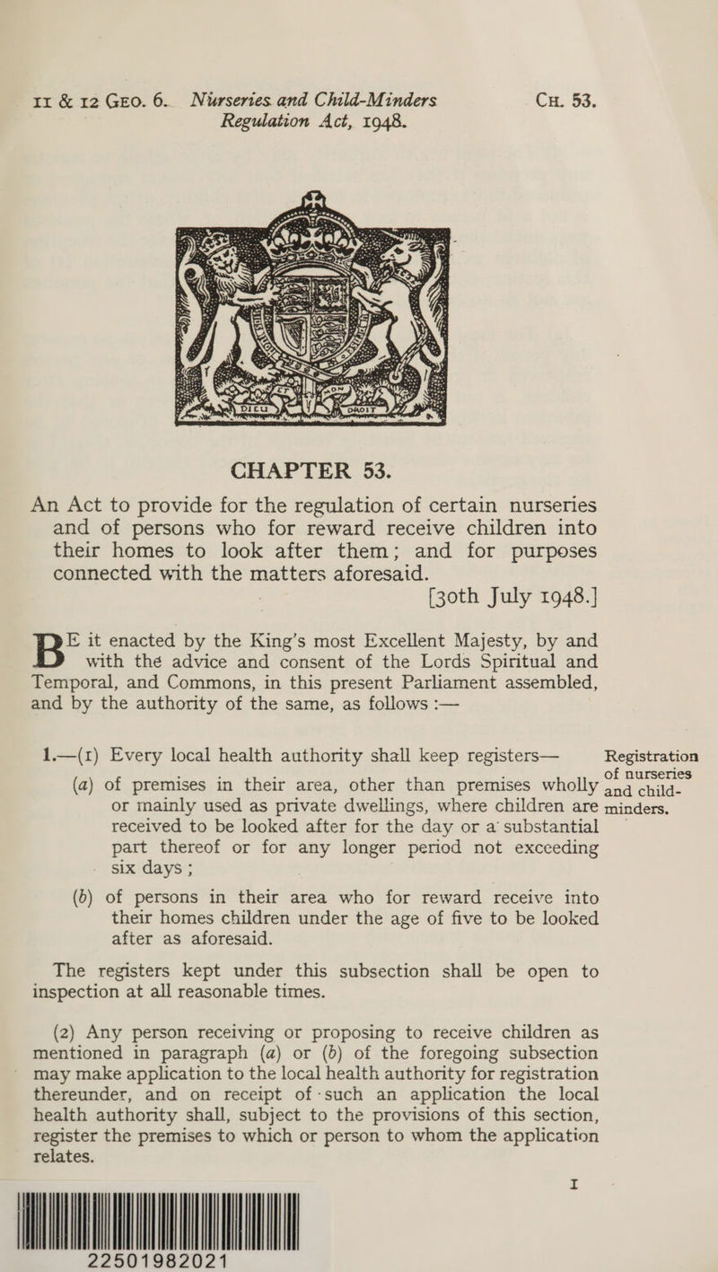 Regulation Act, 1948.  An Act to provide for the regulation of certain nurseries and of persons who for reward receive children into their homes to look after them; and for purposes connected with the matters aforesaid. [30th July 1948.] FE it enacted by the King’s most Excellent Majesty, by and with thé advice and consent of the Lords Spiritual and Temporal, and Commons, in this present Parliament assembled, and by the authority of the same, as follows :-— 1.—(1) Every local health authority shall keep registers— Registration , , : f (a) of premises in their area, other than premises wholly aaa or mainly used as private dwellings, where children are minders. received to be looked after for the day or a substantial — part thereof or for any longer period not exceeding six days ; 3 | (6) of persons in their area who for reward receive into their homes children under the age of five to be looked after as aforesaid. The registers kept under this subsection shall be open to inspection at all reasonable times. (2) Any person receiving or proposing to receive children as mentioned in paragraph (a) or (b) of the foregoing subsection may make application to the local health authority for registration thereunder, and on receipt of-such an application the local health authority shall, subject to the provisions of this section, register the premises to which or person to whom the application relates. ANA NLL    