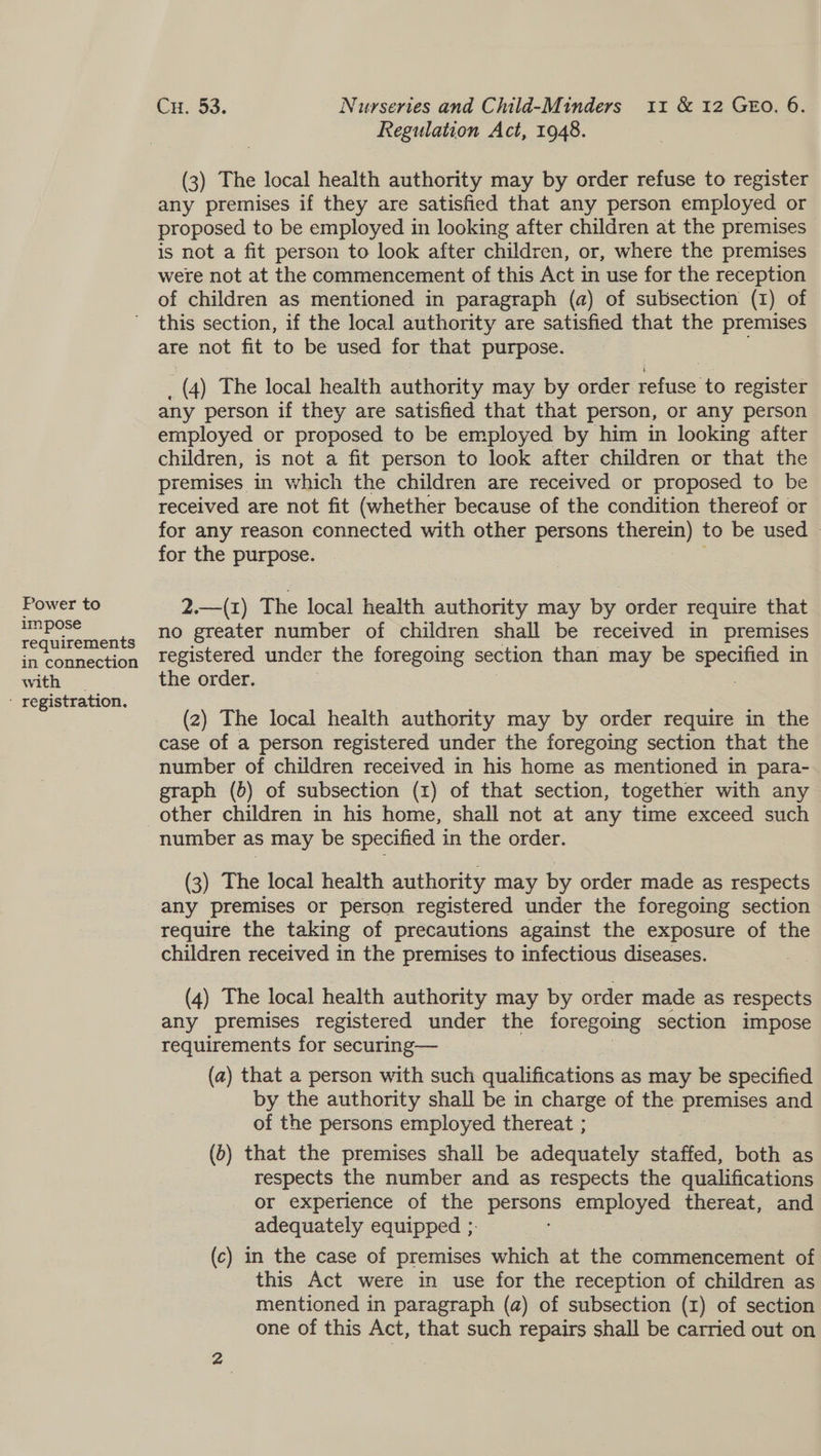 Power to impose requirements in connection with - registration. Cu. 53. Nurseries and Child-Minders 11 &amp; 12 GEO. 6. Regulation Act, 1948. (3) The local health authority may by order refuse to register any premises if they are satisfied that any person employed or proposed to be employed in looking after children at the premises is not a fit person to look after children, or, where the premises were not at the commencement of this Act in use for the reception of children as mentioned in paragraph (a) of subsection (1) of this section, if the local authority are satisfied that the premises are not fit to be used for that purpose. (4) The local health authority may by order ae to register any person if they are satisfied that that person, or any person employed or proposed to be employed by him in looking after children, is not a fit person to look after children or that the premises in which the children are received or proposed to be received are not fit (whether because of the condition thereof or for any reason connected with other persons therein) to be used - for the purpose. 2.—(Z) The local health authority may by order require that no greater number of children shall be received in premises registered under the foregoing section than may be ot in the order. (2) The local health authority may by order require in the case of a person registered under the foregoing section that the number of children received in his home as mentioned in para- graph (b) of subsection (1) of that section, together with any number as may be specified in the order. (3) The local health authority may by order made as respects any premises or person registered under the foregoing section require the taking of precautions against the exposure of the children received in the premises to infectious diseases. (4) The local health authority may by order made as respects any premises registered under the foregoing section impose requirements for securing— (a) that a person with such qualifications as may be specified by the authority shall be in charge of the premises and of the persons employed thereat ; (6) that the premises shall be adequately staffed, both as respects the number and as respects the qualifications or experience of the persons employed thereat, and adequately equipped ;. (c) in the case of premises which at the commencement of this Act were in use for the reception of children as mentioned in paragraph (a) of subsection (1) of section one of this Act, that such repairs shall be carried out on