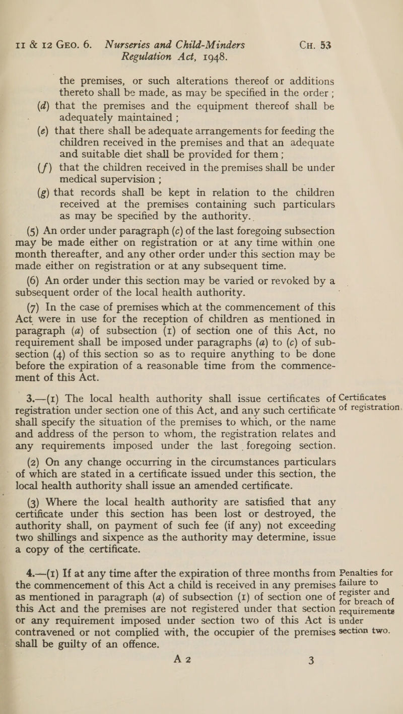 Regulation Act, 1948. the premises, or such alterations thereof or additions thereto shall be made, as may be specified in the order ; (2) that the premises and the equipment thereof shall be adequately maintained ; (e) that there shall be adequate arrangements for feeding the children received in the premises and that an adequate and suitable diet shall be provided for them ; (f) that the children received in the premises shall be under medical supervision ; (g) that records shall be kept in relation to the children received at the premises containing such particulars as may be specified by the authority... _ (5) An order under paragraph (c) of the last foregoing subsection may be made either on registration or at any time within one month thereafter, and any other order under this section may be made either on registration or at any subsequent time. (6) An order under this section may be varied or revoked bya subsequent order of the local health authority. (7) In the case of premises which at the commencement of this Act were in use for the reception of children as mentioned in paragraph (a) of subsection (1) of section one of this Act, no requirement shall be imposed under paragraphs (a) to (c) of sub- section (4) of this section so as to require anything to be done before the expiration of a reasonable time from the commence- ment of this Act. 3.—(1) The local health authority shall issue certificates of Certificates registration under section one of this Act, and any such certificate °f registration. shall specify the situation of the premises to which, or the name and address of the person to whom, the registration relates and any requirements imposed under the last foregoing section. (2) On any change occurring in the circumstances particulars - of which are stated in a certificate issued under this section, the local health authority shall issue an amended certificate. (3) Where the local health authority are satisfied that any certificate under this section has been lost or destroyed, the authority shall, on payment of such fee (if any) not exceeding two shillings and sixpence as the authority may determine, issue a copy of the certificate. 4.—-(1) If at any time after the expiration of three months from Penalties for the commencement of this Act a child is received in any premises failure to 2 as mentioned in paragraph (a) of subsection (1) of section one of Pike a this Act and the premises are not registered under that section ;equiremente or any requirement imposed under section two of this Act is under _ contravened or not complied with, the occupier of the premises section two. shall be guilty of an offence. A2 3