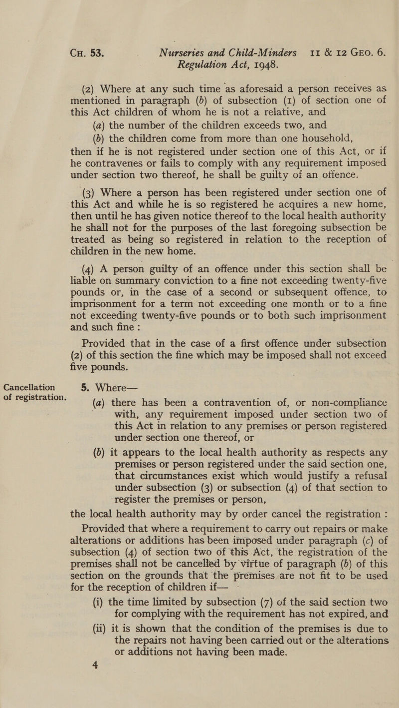 Cancellation (2) Where at any such time as aforesaid a person receives as mentioned in paragraph (b) of subsection (1) of section one of this Act children of whom he is not a relative, and (a) the number of the children exceeds two, and (6) the children come from more than one household, then if he is not registered under section one of this Act, or if he contravenes or fails to comply with any requirement imposed under section two thereof, he shall be guilty of an offence. (3) Where a person has been registered under section one of this Act and while he is so registered he acquires a new home, then until he has given notice thereof to the local health authority he shall not for the purposes of the last foregoing subsection be treated as being so registered in relation to the reception of children in the new home. (4) A person guilty of an offence under this section shall be liable on summary conviction to a fine not exceeding twenty-five pounds or, in the case of a second or subsequent offence, to imprisonment for a term not exceeding one month or to a fine not exceeding twenty-five pounds or to both such imprisonment and such fine : Provided that in the case of a first offence under subsection (2) of this section the fine which may be imposed shall not exceed five pounds. 5. Where— (a) there has been a contravention of, or non-compliance with, any requirement imposed under section two of this Act in relation to any premises or person registered under section one thereof, or (b) 1t appears to the local health authority as respects any premises or person registered under the said section one, that circumstances exist which would justify a refusal under subsection (3) or subsection (4) of that section to ‘register the premises or person, | the local health authority may by order cancel the registration : Provided that where a requirement to carry out repairs or make alterations or additions has been imposed under paragraph (c) of subsection (4) of section two of this Act, the registration of the premises shall not be cancelled by virtue of paragraph (b) of this section on the grounds that the premises are not fit to be used for the reception of children if— (i) the time limited by subsection (7) of the said section two for complying with the requirement has not expired, and (ii) it is shown that the condition of the premises is due to the repairs not having been carried out or the alterations or additions not having been made.