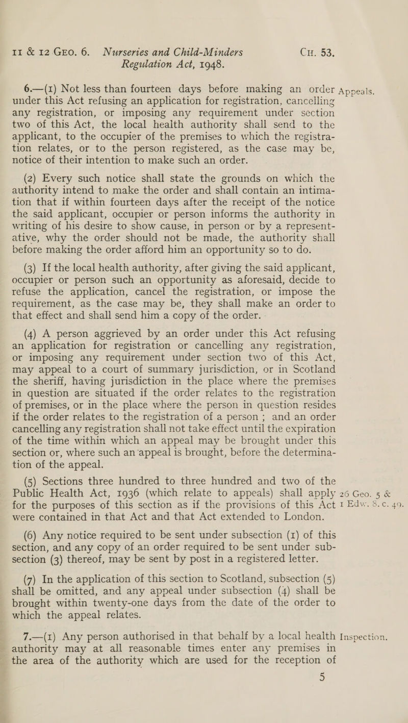 Regulation Act, 1948. under this Act refusing an application for registration, cancelling any registration, or imposing any requirement under section two of this Act, the local health authority shall send to the applicant, to the occupier of the premises to which the registra- tion relates, or to the person registered, as the case may be, notice of their intention to make such an order. (2) Every such notice shall state the grounds on which the authority intend to make the order and shall contain an intima- tion that if within fourteen days after the receipt of the notice the said applicant, occupier or person informs the authority in writing of his desire to show cause, in person or by a represent- ative, why the order should not be made, the authority shall before making the order afford him an opportunity so to do. (3) If the local health authority, after giving the said applicant, occupier or person such an opportunity as aforesaid, decide to refuse the application, cancel the registration, or impose the requirement, as the case may be, they shall make an order to that effect and shall send him a copy of the order. - (4) A person aggrieved by an order under this Act refusing an application for registration or cancelling any registration, or imposing any requirement under section two of this Act, may appeal to a court of summary jurisdiction, or in Scotland the sheriff, having jurisdiction in the place where the premises in question are situated if the order relates to the registration of premises, or in the place where the person in question resides if the order relates to the registration of a person ; and an order cancelling any registration shall not take effect until the expiration of the time within which an appeal may be brought under this section or, where such an ‘appeal 1s brought, before the determina- tion of the appeal. (5) Sections three hundred to three hundred and two of the for the purposes of this section as if the provisions of this Act were contained in that Act and that Act extended to London. (6) Any notice required to be sent under subsection (1) of this section, and any copy of an order required to be sent under sub- section (3) thereof, may be sent by post in a registered letter. (7) In the application of this section to Scotland, subsection (5) shall be omitted, and any appeal under subsection (4) shall be brought within twenty-one days from the date of the order to which the appeal relates. 7.—(1) Any person authorised in that behalf by a local health authority may at all reasonable times enter any premises in the area of the authority which are used for the reception of 9 Inspection.