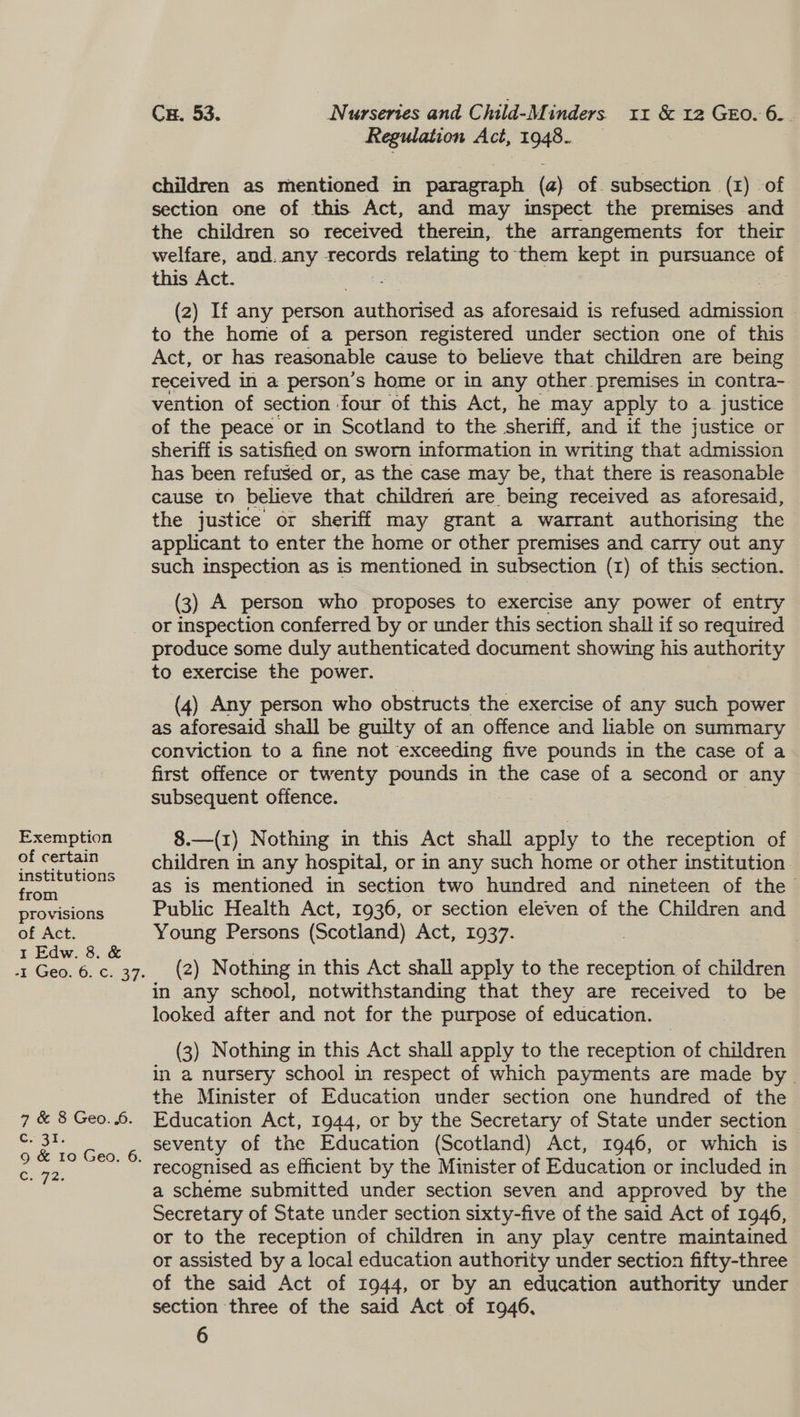 Regulation Act, 1948. children as mentioned in paragraph (a) of. subsection (1) of section one of this Act, and may imspect the premises and the children so received therein, the arrangements for their welfare, and. any records relating to them kept in pursuance of this Act. ae (2) If any person authorised as aforesaid is refused admission © to the home of a person registered under section one of this Act, or has reasonable cause to believe that children are being received in a person’s home or in any other premises in contra- vention of section ‘four of this Act, he may apply to a justice of the peace or in Scotland to the sheriff, and if the justice or sheriff is satisfied on sworn information in writing that admission has been refused or, as the case may be, that there is reasonable cause to believe that children are being received as aforesaid, the justice or sheriff may grant a warrant authorising the applicant to enter the home or other premises and carry out any such inspection as is mentioned in subsection (1) of this section. (3) A person who proposes to exercise any power of entry Exemption of certain institutions from provisions of Act. I Edw. 8. & 7 & 8 Geo. 6. 3%. CeFe: produce some duly authenticated document showing his authority to exercise the power. (4) Any person who obstructs the exercise of any such power as aforesaid shall be guilty of an offence and lable on summary conviction to a fine not exceeding five pounds in the case of a first offence or twenty pounds in the case of a second or any subsequent offence. | 8.—(1) Nothing in this Act shall apply to the reception of children in any hospital, or in any such home or other institution as is mentioned in section two hundred and nineteen of the Public Health Act, 1936, or section eleven of the Children and Young Persons (Scotland) Act, 1937. (2) Nothing in this Act shall apply to the reception of children in any school, notwithstanding that they are received to be looked after and not for the purpose of education. (3) Nothing in this Act shall apply to the reception of children in a nursery school in respect of which payments are made by - the Minister of Education under section one hundred of the Education Act, 1944, or by the Secretary of State under section seventy of the Education (Scotland) Act, 1946, or which is recognised as efficient by the Minister of Education or included in a scheme submitted under section seven and approved by the Secretary of State under section sixty-five of the said Act of 1946, or to the reception of children in any play centre maintained or assisted by a local education authority under section fifty-three of the said Act of 1944, or by an education authority under section three of the said Act of 1946, 6