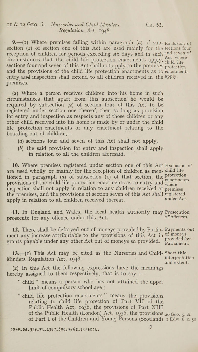 Regulation Act, 1948. 9.—(1) Where premises falling within paragraph (a) of sub- Exclusion of section (I) of section one of this Act are used mainly for the sections four reception of children for periods exceeding six days and in such 2d seven of circumstances that the child life protection enactments apply, ie sections four and seven of this Act shall not apply to the premises protection and the provisions of the child life protection enactments as to enactments entry and inspection shall extend to all children received in the 4pply. premises. | (2) Where a person receives children into his home in such circumstances that apart from this subsection he would be required by subsection (2) of section four of this Act to be registered under section one thereof, then so long as provision for entry and inspection as respects any of those children or any other child received into his home is made by or under the child life protection enactments or any enactment relating to the boarding-out of children,— ve (a) sections four and seven of this Act shall not apply, (6) the said provision for entry and inspection shall apply in relation to all the children aforesaid. 10. Where premises registered under section one of this Act Exclusion of are used wholly or mainly for the reception of children as men- child life tioned in paragraph (a) of subsection (1) of that section, the Protection ce : ‘ : enactments provisions of the child life protection enactments as to entry and hore inspection shall not apply in relation to any children received at premises the premises, and the provisions of section seven of this Act shall registered apply in relation to all children received thereat. under Act. 11. In England and Wales, the local health authority may Prosecution prosecute for any offence under this Act. of’ offences. 12. There shall be defrayed out of moneys provided by Parlia- Payments out ment any increase attributable to the provisions of this Act in ° een ae grants payable under any other Act out of moneys so provided. Povey 13.—(1) This Act may be cited as the Nurseries and Child- Short title, Minders Regulation Act, 1948. _ interpretation and extent. (2) In this Act the following expressions have the meanings hereby assigned to them respectively, that is to say :— ‘child’ means a person who has not attained the upper limit of compulsory school age ; +”) “child life protection enactments ’ means the provisions relating to child life protection of Part VII of the Public Health Act, 1936, the provisions of Part XIII of the Public Health (London) Act, 1936, the provisions 26 Geo. 5. &amp; of Part I of the Children and Young Persons (Scotland) 1 Edw. 8.c. 50 5049. Dds 339 eWtol3872600.4/62.S (PED Le 7