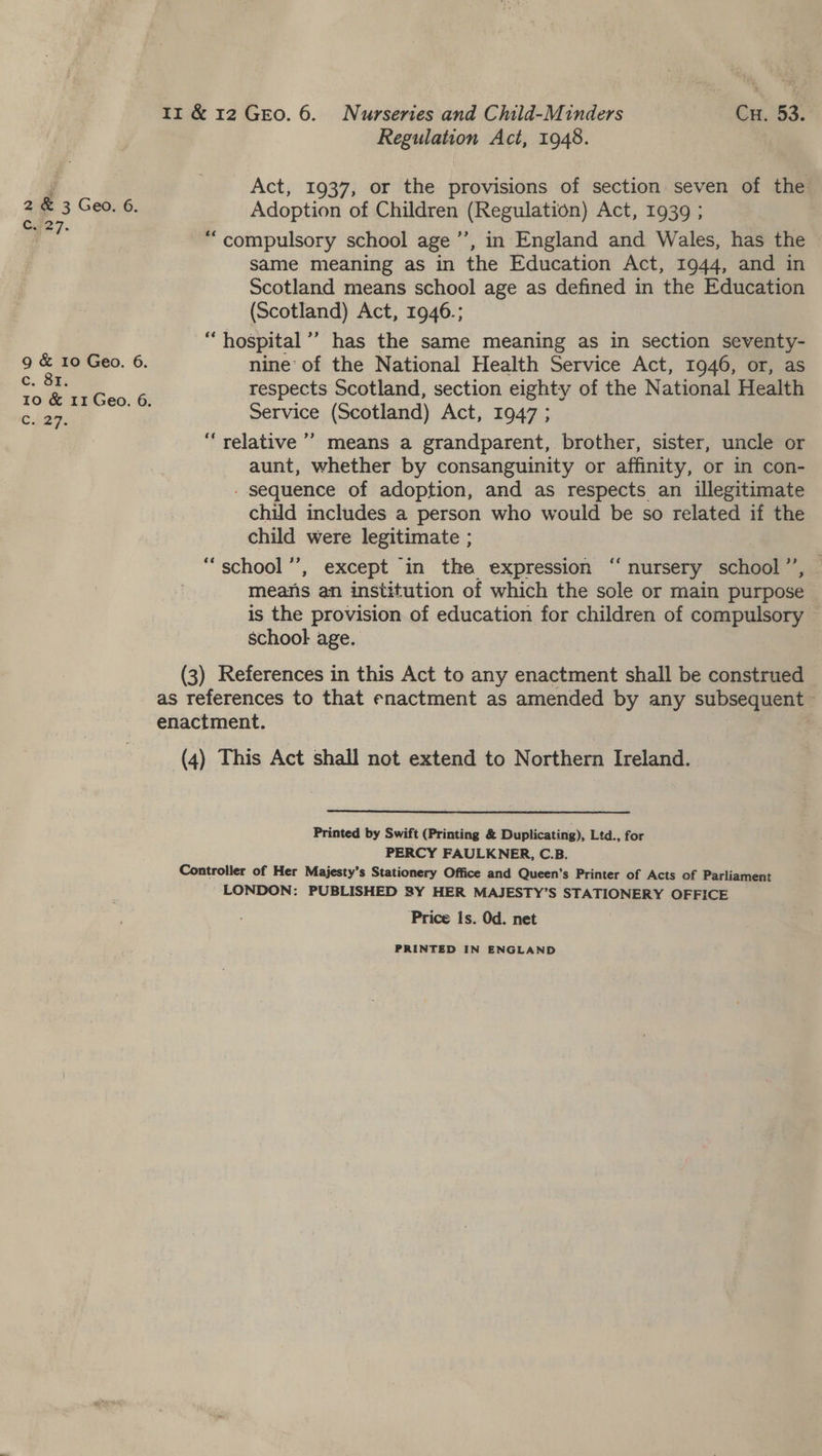 Regulation Act, 1948. Act, 1937, or the provisions of section seven of the 4 &amp; 3 Geo. 6, Adoption of Children (sae amen Act, 1939 ; ope. “compulsory school age ’’, in England and Wales, has the same meaning as in the Education Act, 1944, and in Scotland means school age as defined in the Education (Scotland) Act, 1946.; ‘hospital’ has the same meaning as in section seventy- 9 &amp; 10 Geo. 6. nine’ of the National Health Service Act, 1946, or, as .. respects Scotland, section eighty of the National Health 10 &amp; 11 Geo. 6. ? c. 27. Service (Scotland) Act, 1947 ; “relative ’’? means a grandparent, brother, sister, uncle or aunt, whether by consanguinity or affinity, or in con- - sequence of adoption, and as respects an illegitimate child includes a person who would be so related if the child were legitimate ; “school ”’, except in the expression ‘‘ nursery school”’, — means an institution of which the sole or main purpose — is the provision of education for children of compulsory school age. (3) References in this Act to any enactment shall be construed as references to that enactment as amended by any subsequent — enactment. (4) This Act shall not extend to Northern Ireland. Printed by Swift (Printing &amp; Duplicating), Ltd., for PERCY FAULKNER, C.B. Controller of Her Majesty’s Stationery Office and Queen’s Printer of Acts of Parliament LONDON: PUBLISHED 8Y HER MAJESTY’S STATIONERY OFFICE Price Is. Od. net PRINTED IN ENGLAND