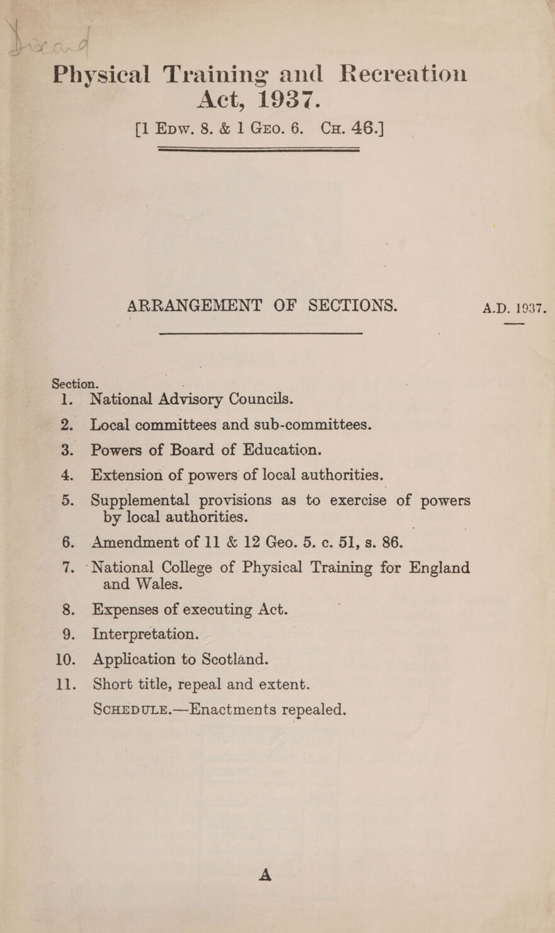 Act, 1937. [l Epw. 8. &amp; 1 Gro. 6. Cu. 46.]  ARRANGEMENT OF SECTIONS. 1. National Advisory Councils. 2. Local committees and sub-committees. 3. Powers of Board of Education. 4. Extension of powers of local authorities. 5. Supplemental provisions as to exercise of powers by local authorities. | 7. ‘National College of Physical Training for England and Wales. 8. Expenses of executing Act. 9. Interpretation. | 10. Application to Scotland. ll. Short title, repeal and extent. SCHEDULE.—Enactments repealed. A.D, 1937;