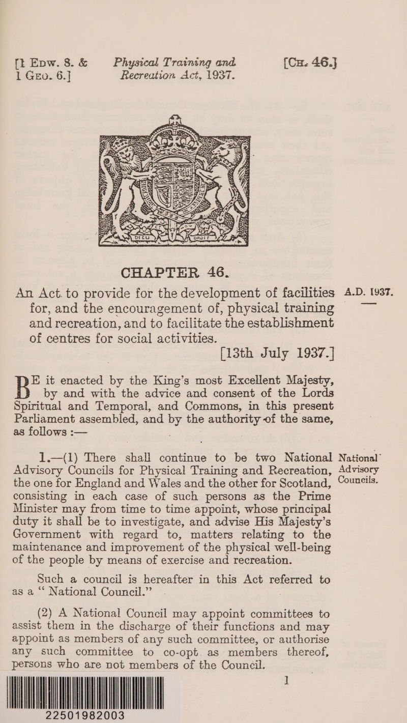 1 Geo. 6.] Reereation Act, 1937.  — for, and the encouragement of, physical training and recreation, and to facilitate the establishment of centres for social activities. : [13th July 1937.] B* it enacted by the King’s most Excellent Majesty, by and with the advice and consent of the Lords Spiritual and Temporal, and Commons, in this present Parlbament assembled, and by the authority of the same, as follows :— | 1.—(1) There shall continue to be two National National’ Advisory Councils for Physical Training and Recreation, Advisory the one for England and Wales and the other for Scotland, Councils. consisting in each case of such persons as the Prime Minister may from time to time appoint, whose principal duty it shall be to investigate, and advise His Majesty’s Government with regard to, matters relating to the maintenance and improvement of the physical well-being of the people by means of exercise and recreation. Such a council is hereafter in this Act referred to as a “ National Council.”’ | (2) A National Council may appoint committees to assist them in the discharge of their functions and may appoint as members of any such committee, or authorise any such committee to co-opt. as members thereof, persons who are not members of the Council. 250198 22501982003 ]                       