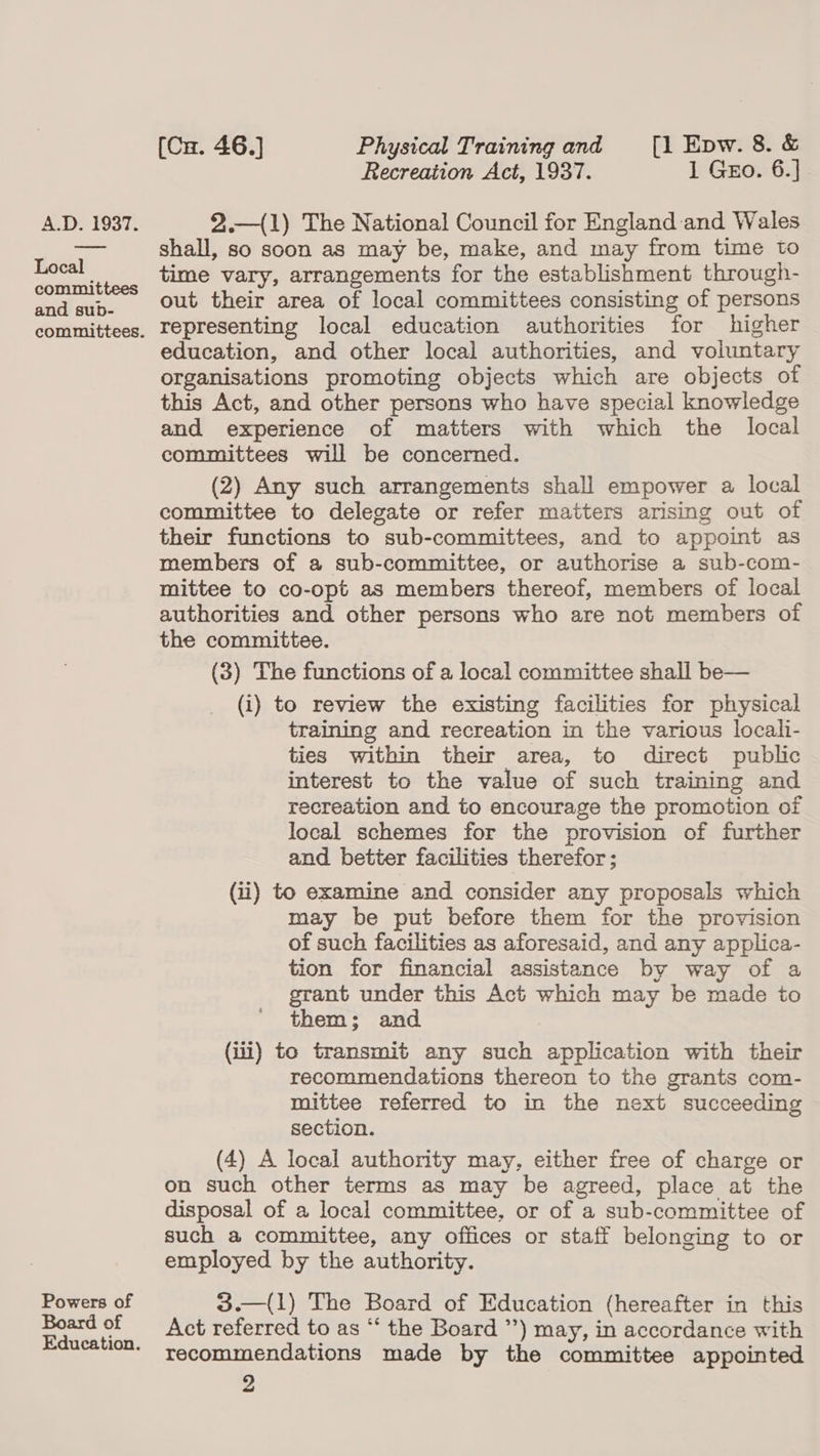 Local committees and sub- committees. Powers of Board of Education. (Cu. 46.] Physical Training and [1 Epw. 8. &amp; Recreation Act, 1937. 1 Gzo. 6.] shall, so soon as may be, make, and may from time to time vary, arrangements for the establishment through- out their area of local committees consisting of persons representing local education authorities for higher education, and other local authorities, and voluntary organisations promoting objects which are objects of this Act, and other persons who have special knowledge and experience of matters with which the local committees will be concerned. (2) Any such arrangements shall empower a local committee to delegate or refer matters arising out of their functions to sub-committees, and to appoint as members of a sub-committee, or authorise a sub-com- mittee to co-opt as members thereof, members of local authorities and other persons who are not members of the committee. (3) The functions of a local committee shall be— (i) to review the existing facilities for physical training and recreation in the various locali- ties within their area, to direct public interest to the value of such training and recreation and to encourage the promotion of local schemes for the provision of further and better facilities therefor; (ii) to examine and consider any proposals which may be put before them for the provision of such facilities as aforesaid, and any applica- tion for financial assistance by way of a grant under this Act which may be made to them; and | (1) to transmit any such application with their recommendations thereon to the grants com- mittee referred to in the next succeeding section. (4) A local authority may, either free of charge or on such other terms as may be agreed, place at the disposal of a local committee, or of a sub-committee of such a committee, any offices or staff belonging to or employed by the authority.  3.—(1) The Board of Education (hereafter in this Act referred to as “‘ the Board ’’) may, in accordance with recommendations made by the committee appointed 2 C&lt;)