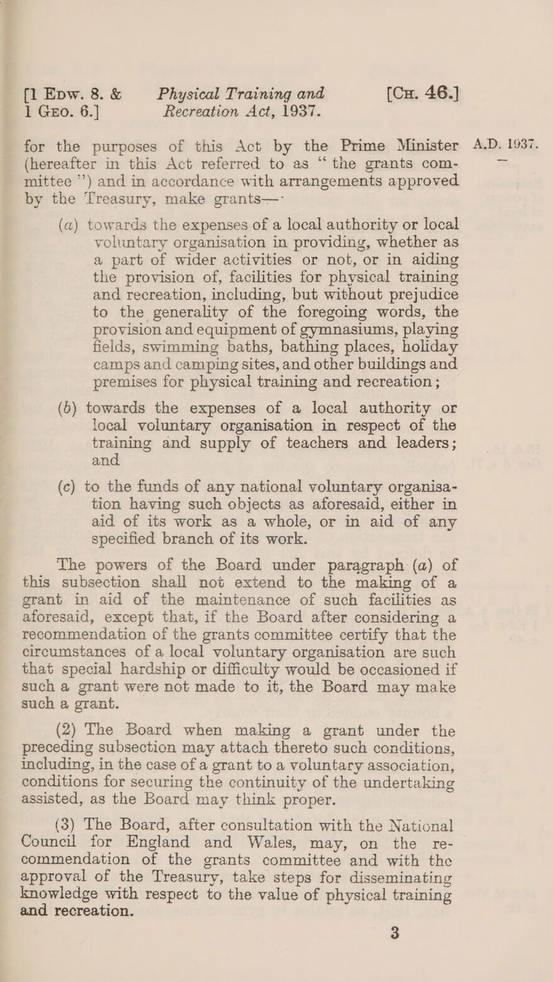 1 GEo. 6.] Recreation Act, 1937. (hereafter in this Act referred to as “the grants com- mittee ’) and in accordance with arrangements approved by the Treasury, make grants—- voluntary organisation in providing, whether as a part of wider activities or not, or in aiding the provision of, facilities for physical training and recreation, including, but without prejudice to the generality of the foregoing words, the provision and equipment of gymnasiums, playing fields, swimming baths, bathing places, holiday camps and camping sites, and other buildings and premises for physical training and recreation ; local voluntary organisation in respect of the training and supply of teachers and leaders; and | (c) to the funds of any national voluntary organisa- tion having such objects as aforesaid, either in aid of its work as a whole, or in aid of any specified branch of its work. The powers of the Board under paragraph (a) of this subsection shall not extend to the making of a grant in aid of the maintenance of such facilities as aforesaid, except that, if the Board after considering a recommendation of the grants committee certify that the circumstances of a local voluntary organisation are such that special hardship or difficulty would be occasioned if such a grant were not made to it, the Board may make such a grant. (2) The Board when making a grant under the preceding subsection may attach thereto such conditions, including, in the case of a grant to a voluntary association, conditions for securing the continuity of the undertaking assisted, as the Board may think proper. Council for England and Wales, may, on the re- commendation of the grants committee and with the approval of the Treasury, take steps for disseminating knowledge with respect to the value of physical training and recreation. 3