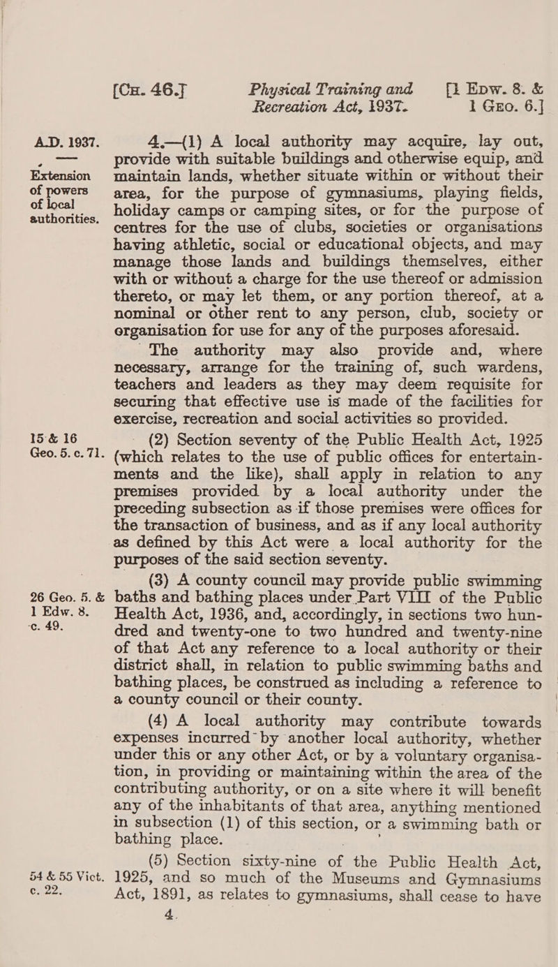 a. (Ca. 46.7 Physical Training and [i Epw.8.&amp; Recreation Act, 1937. 1 GEo. 6.] 4—{1) A local authority may acquire, lay ont, provide with suitable buildings and otherwise equip, and maintain lands, whether situate within or without their area, for the purpose of gymnasiums, playing fields, holiday camps or camping sites, or for the purpose of centres for the use of clubs, societies or organisations having athletic, social or educational objects, and may manage those lands and buildings themselves, either with or without a charge for the use thereof or admission thereto, or may let them, or any portion thereof, at a nominal or other rent to any person, club, society or organisation for use for any of the purposes aforesaid. The authority may also provide and, where necessary, arrange for the training of, such wardens, teachers and leaders as they may deem requisite for securing that effective use is made of the facilities for exercise, recreation and social activities so provided. (2) Section seventy of the Public Health Act, 1925 (which relates to the use of public offices for entertain- premises provided by a local authority under the preceding subsection as if those premises were offices for the transaction of business, and as if any local authority purposes of the said section seventy. (3) A county council may provide public swimming baths and bathing places under Part VII of the Public Health Act, 1936, and, accordingly, in sections two hun- dred and twenty-one to two hundred and twenty-nine of that Act any reference to a local authority or their district shall, in relation to public swimming baths and bathing places, be construed as including a reference to a county council or their county. (4) A local authority may contribute towards expenses incurred by another local authority, whether under this or any other Act, or by a voluntary organisa- tion, in providing or maintaining within the area of the contributing authority, or on a site where it will benefit any of the inhabitants of that area, anything mentioned in subsection (1) of this section, or a swimming bath or bathing place. (5) Section sixty-nine of the Public Health Act, 1925, and so much of the Museums and Gymnasiums Act, 1891, as relates to gymnasiums, shall cease to have 4. | |