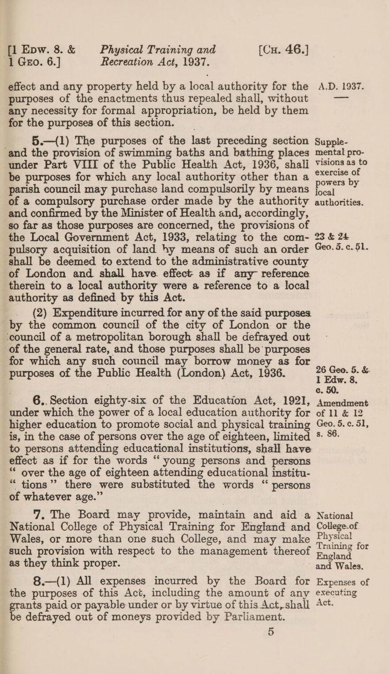 1 Gro. 6.] Recreation Act, 1937. effect and any property held by a local authority for the A.D. 1937. purposes of the enactments thus repealed shall, without = — any necessity for formal appropriation, be held by them for the purposes of this section. 5.—(1) The purposes of the last preceding section Supple- and the provision of swimming baths and bathimg places mental pro- under Part VIII of the Public Health Act, 1936, shalj v'sionsas to be purposes for which any local authority other than a peeing 3 parish council may purchase land compulsorily by means cai . of a compulsory purchase order made by the authority authorities. and confirmed by the Minister of Health and, accordingly, so far as those purposes are concerned, the provisions of the Local Government Act, 1933, relating to the com- 23 &amp; 24 pulsory acquisition of land hy means of such an order Ge0-.c.51. shall be deemed to extend to the administrative county of London and shall have effect: as if any reference therein to a local authority were a reference to a local authority as defined by this Act. (2) Expenditure incurred for any of the said purposes by the common council of the city of London or the ‘council of a metropolitan borough shall be defrayed out of the general rate, and those purposes shall be purposes for which any such council may borrow money as for purposes of the Public Health (London) Act, 1936. ging by &amp; e. 50. 6..Section eighty-six of the Education Act, 1921, smendment under which the power of a local education authority for of 11 &amp; 12 higher education to promote social and physical training Geo. 5.c¢.51, is, in the case of persons over the age of eighteen, limited s- %®- to persons attending educational institutions, shall have effect as if for the words “ young persons and persons ** over the age of eighteen attending educational institu- “ tions”? there were substituted the words “ persons of whatever age.” 7. The Board may provide, maintain and aid a National National College of Physical Training for England and College-of Wales, or more than one such College, and may make Nasa P such provision with respect to the management thereof 7-5 . Engl as they think proper. re Wales.  8.—(1) All expenses incurred by the Board for Expenses of the purposes of this Act, including the amount of any executing grants paid or payable under or by virtue of this Act, shall ct. be defrayed out of moneys provided by Parliament. 5