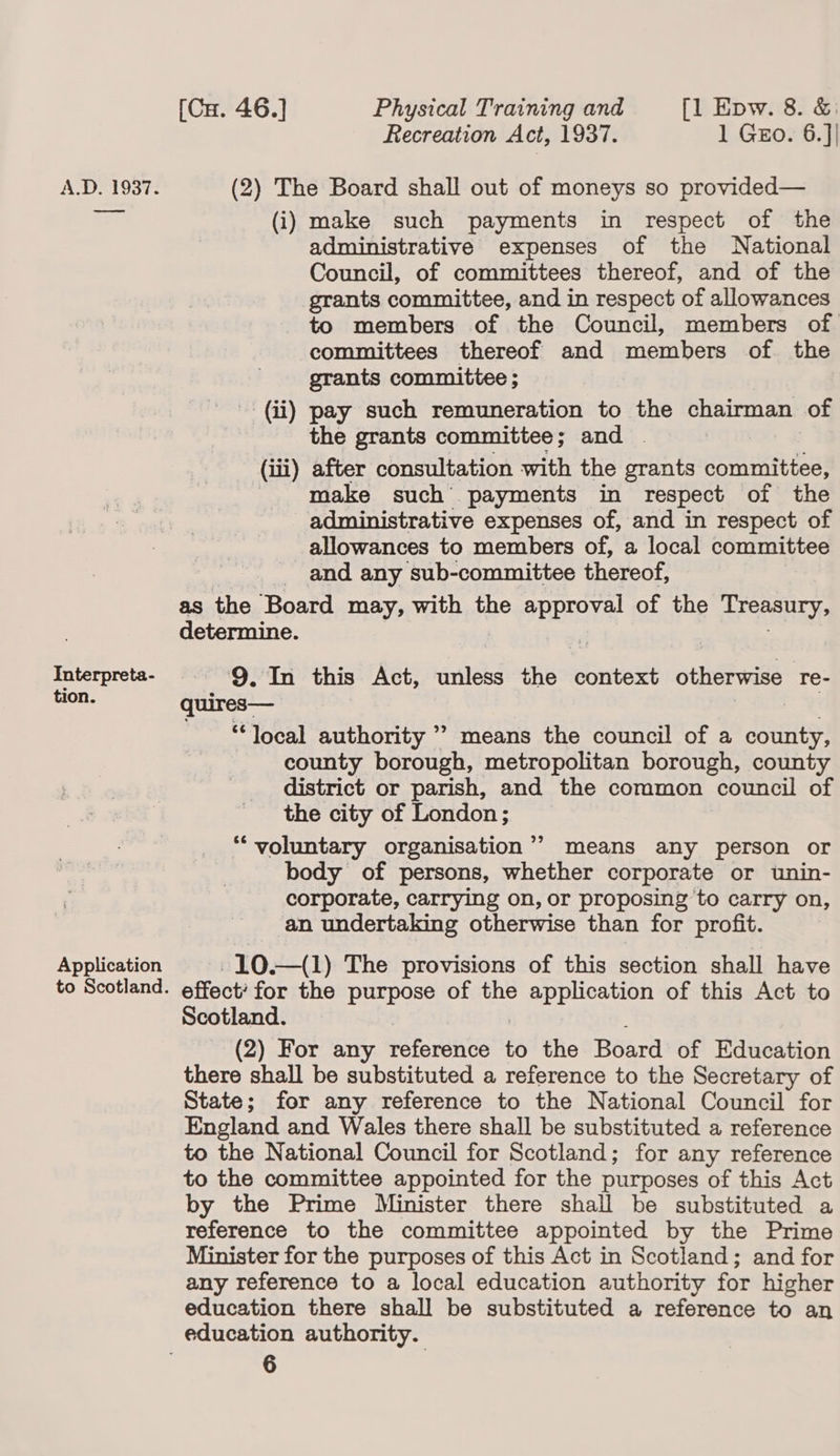 Recreation Act, 1937. 1 Gzo. 6.]| A.D. 1937. (2) The Board shall out of moneys so provided— aoe (i) make such payments in respect of the administrative expenses of the National Council, of committees thereof, and of the grants committee, and in respect of allowances to members of the Council, members of committees thereof and members of the grants committee ; (ii) pay such remuneration to the chairman of the grants committee; and — (iii) after consultation with the grants committee, make such payments in respect of the administrative expenses of, and in respect of allowances to members of, a local committee and any sub-committee thereof, as the ‘Board may, with the gases of the Treasury, determine. Interpreta- 9, In this Act, unless re context otherwise re- tion. quires— 99 ‘local authority ’? means the council of a Sout county borough, metropolitan borough, county district or parish, and the common council of the city of London ; “voluntary organisation’? means any person or body of persons, whether corporate or unin- corporate, carrying on, or proposing to carry on, an undertaking otherwise than for profit. Application -10.—(1) The provisions of this section shall have to Scotland. effect for the purpose of the SayRh essa of this Act to Scotland. (2) For any Petorenes to the Board of Education there shall be substituted a reference to the Secretary of State; for any reference to the National Council for England and Wales there shall be substituted a reference to the National Council for Scotland; for any reference to the committee appointed for the purposes of this Act by the Prime Minister there shall be substituted a reference to the committee appointed by the Prime Minister for the purposes of this Act in Scotland; and for any reference to a local education authority for higher education there shall be substituted a reference to an education authority.