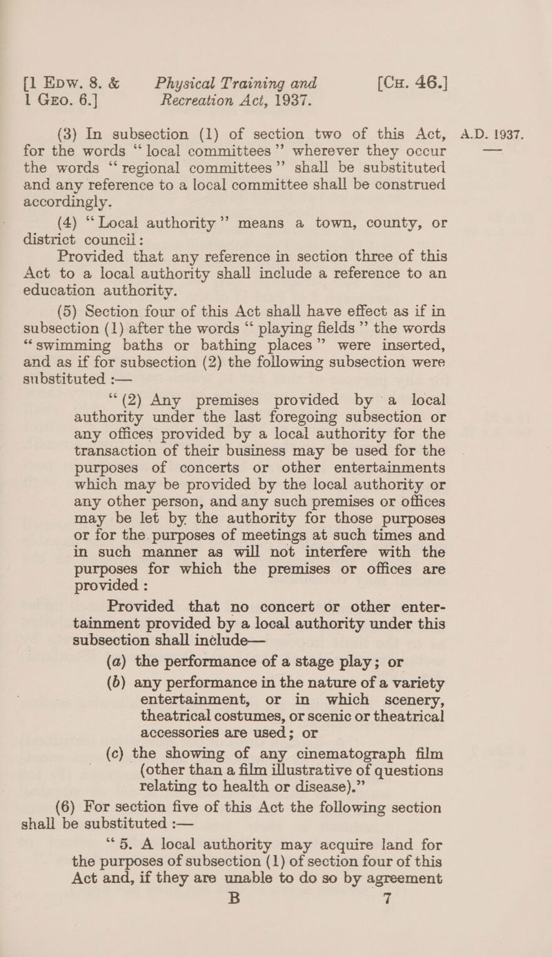 1 GEo. 6.] Recreation Act, 1937. for the words “local committees’’ wherever they occur the words “regional committees’’ shall be substituted and any reference to a local committee shall be construed accordingly. (4) “Local authority’ means a town, county, or district council: Provided that any reference in section three of this Act to a local authority shall include a reference to an education authority. subsection (1) after the words “‘ playing fields ” the words “‘swimming baths or bathing places”? were inserted, and as if for subsection (2) the following subsection were substituted :— **(2) Any premises provided by a local authority under the last foregoing subsection or any offices provided by a local authority for the transaction of their business may be used for the purposes of concerts or other entertainments which may be provided by the local authority or any other person, and any such premises or offices may be let by the authority for those purposes or for the purposes of meetings at such times and in such manner as will not interfere with the purposes for which the premises or offices are provided : Provided that no concert or other enter- tainment provided by a local authority under this subsection shall include— ) (a) the performance of a stage play; or (6) any performance in the nature of a variety entertainment, or in which scenery, theatrical costumes, or scenic or theatrical accessories are used; or (c) the showmg of any cinematograph film (other than a film illustrative of questions relating to health or disease).” (6) For section five of this Act the following section shall be substituted :— the purposes of subsection (1) of section four of this Act and, if they are unable to do so by agreement B z