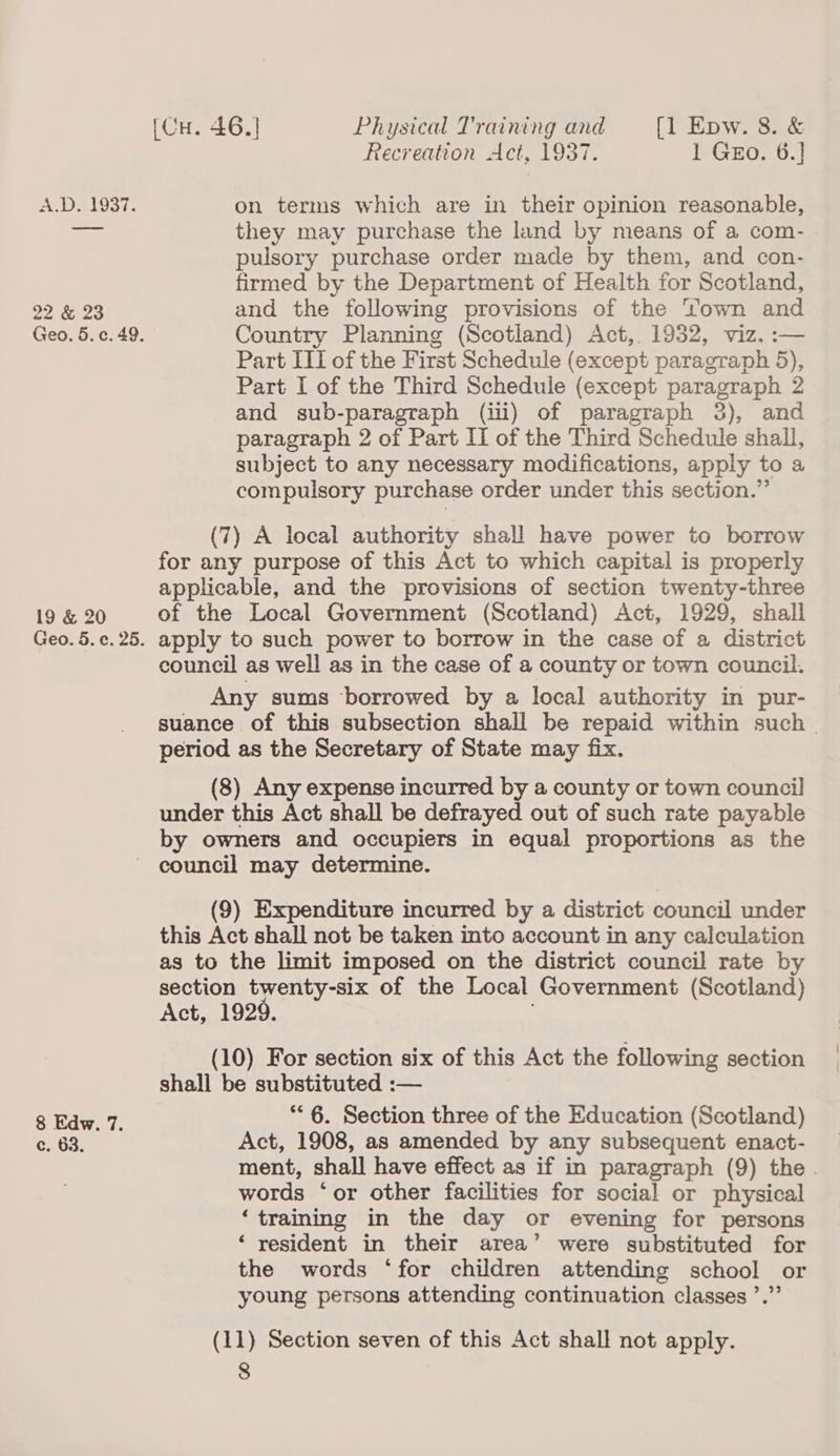 22 &amp; 23 19 &amp; 20 [Cu. 46.] Physical Training and [l Epw. 8. &amp; Recreation Act, 1937. INGEOr oS) they may purchase the land by means of a com- pulsory purchase order made by them, and con- firmed by the Department of Health for Scotland, and the following provisions of the Yown and Country Planning (Scotland) Act, 1932, viz. :— Part ITI of the First Schedule (except paragraph 5), Part I of the Third Schedule (except paragraph 2 and sub-paragraph (iil) of paragraph 3), and paragraph 2 of Part Il of the Third Schedule shall, subject to any necessary modifications, apply to a compulsory purchase order under this section.” (7) A local authority shall have power to borrow for any purpose of this Act to which capital is properly applicable, and the provisions of section twenty-three of the Local Government (Scotland) Act, 1929, shall apply to such power to borrow in the case of a district council as well as in the case of a county or town council. Any sums borrowed by a local authority in pur- suance of this subsection shall be repaid within such - period as the Secretary of State may fix. (8) Any expense incurred by a county or town council under this Act shall be defrayed out of such rate payable by owners and occupiers in equal proportions as the 8 Edw. 7. G. Gas (9) Expenditure incurred by a district council under this Act shall not be taken into account in any calculation as to the limit imposed on the district council rate by section twenty-six of the Local Government (Scotland) Act, 1929. (10) For section six of this Act the following section shall be substituted :— “6. Section three of the Education (Scotland) Act, 1908, as amended by any subsequent enact- ment, shall have effect as if in paragraph (9) the . words ‘or other facilities for social or physical ‘training in the day or evening for persons ‘ resident in their area’ were substituted for the words ‘for children attending school or young persons attending continuation classes ’.” (11) Section seven of this Act shall not apply.