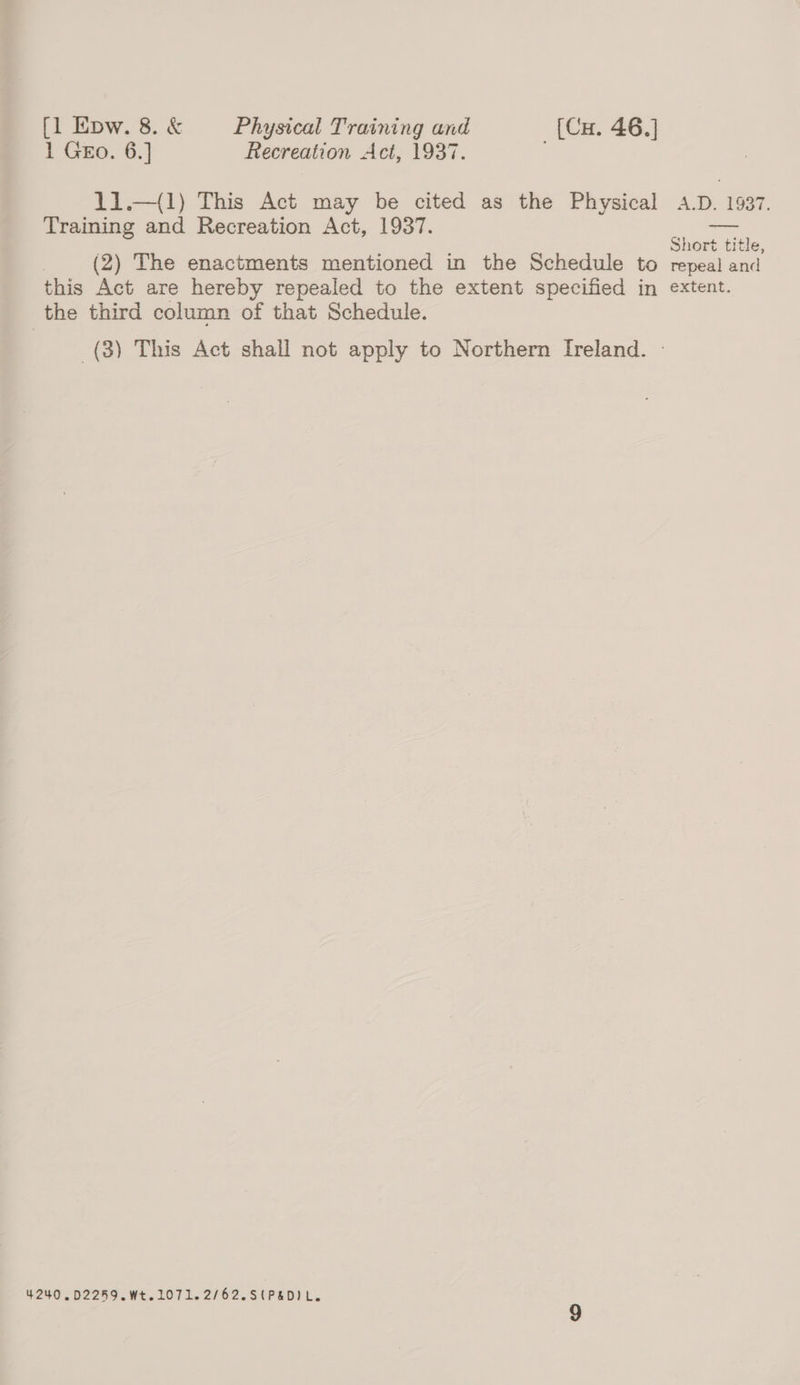 1 Gro. 6.] Recreation Act, 1937. . 11.—(1) This Act may be cited as the Physical A.D. 1937. Training and Recreation Act, 1937.  Short title, (2) The enactments mentioned in the Schedule to repeal and this Act are hereby repealed to the extent specified in extent. the third column of that Schedule. (3) This Act shall not apply to Northern Ireland. — 4240 .D2259. Wt.1071.2/62.S(P&amp;DIL.