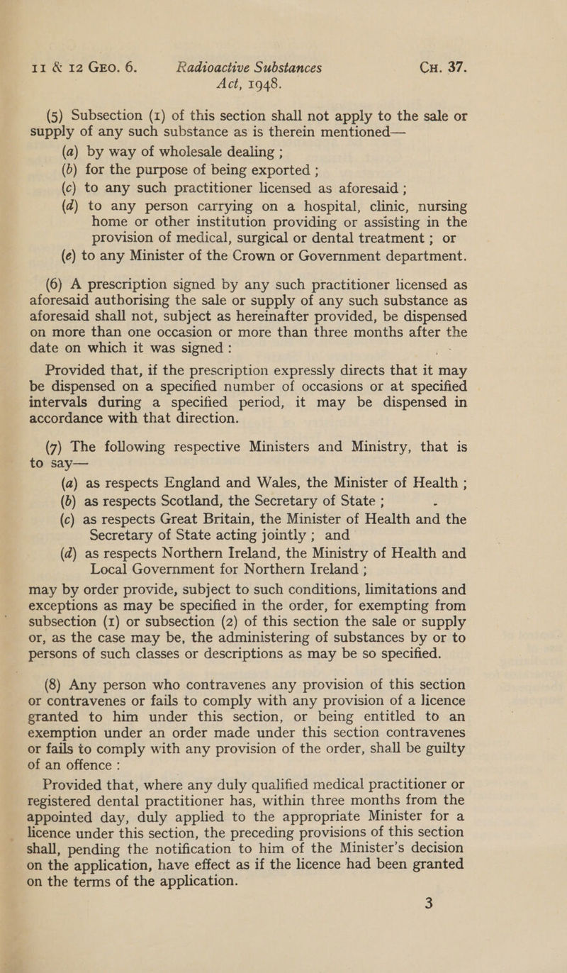 Act, 1948. (5) Subsection (1) of this section shall not apply to the sale or supply of any such substance as is therein mentioned— (a) by way of wholesale dealing ; (6) for the purpose of being exported ; (c) to any such practitioner licensed as aforesaid ; (Z@) to any person carrying on a hospital, clinic, nursing home or other institution providing or assisting in the provision of medical, surgical or dental treatment ; or (e) to any Minister of the Crown or Government department. (6) A prescription signed by any such practitioner licensed as aforesaid authorising the sale or supply of any such substance as aforesaid shall not, subject as hereinafter provided, be dispensed on more than one occasion or more than three months after the date on which it was signed : Provided that, if the prescription expressly directs that it may be dispensed on a specified number of occasions or at specified intervals during a specified period, it may be dispensed in accordance with that direction. (7) The following respective Ministers and Ministry, that is to say— (a) as respects England and Wales, the Minister of Health ; (0) as respects Scotland, the Secretary of State ; é (c) as respects Great Britain, the Minister of Health and the Secretary of State acting jointly ; and (d) as respects Northern Ireland, the Ministry of Health and Local Government for Northern Ireland ; may by order provide, subject to such conditions, limitations and exceptions as may be specified in the order, for exempting from subsection (1) or subsection (2) of this section the sale or supply or, as the case may be, the administering of substances by or to persons of such classes or descriptions as may be so specified. (8) Any person who contravenes any provision of this section or contravenes or fails to comply with any provision of a licence granted to him under this section, or being entitled to an exemption under an order made under this section contravenes or fails to comply with any provision of the order, shall be guilty of an offence : | Provided that, where any duly qualified medical practitioner or registered dental practitioner has, within three months from the appointed day, duly applied to the appropriate Minister for a licence under this section, the preceding provisions of this section shall, pending the notification to him of the Minister’s decision on the application, have effect as if the licence had been granted on the terms of the application. 3
