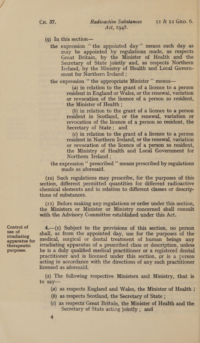 Control of use of irradiating apparatus for therapeutic purposes. Cu. 37. Radioactive Substances 1x &amp; 12 GEo. 6. Act, 1948. (9). In this section— the expression “ the appointed day ’’ means such day as may be appointed by regulations. made, as respects Great Britain, by the Minister of Health and the Secretary of State jointly and, as respects Northern Ireland, by the Ministry of Health and Local Govern- ment for Northern Ireland ; the expression ‘‘ the appropriate Minister ”’ means— (a) in relation to the grant of a licence to a person © resident in England or Wales, or the renewal, variation or revocation of the licence of a person so resident, the Minister of Health ; (6) in relation to the grant of a licence to a person resident in Scotland, or the renewal, variation or revocation of the licence of a Penn so resident, the Secretary of State; and (c) in relation to the grant of a | liednte to a person resident in Northern Ireland, or the renewal, variation or revocation of the licence of a person so resident, the Ministry of Health and Local Government for Northern Ireland ; the expression ‘ ‘ prescribed ”’ means prescribed by regulations made as aforesaid. : So als oe (x0) Such regulations may prescribe,. for the purposes of this section, different permitted quantities for different radioactive chemical elements and in relation to different classes or descrip- tions of substances. . (xz) Before making any regulations or order under this section, the Ministers or Minister or Ministry concerned shall consult with the Advisory Committee established under this Act... 4.—(1) Subject to the provisions of this section, no person shall, as from the appointed day, use for the purposes of the’ medical, surgical or dental treatment of human beings any irradiating apparatus of a prescribed class or description, unless he is a duly qualified medical practitioner or a registered dental practitioner and is licensed under this section, or is a person acting in accordance with the directions of any such practitioner licensed as aforesaid. (2) The following respective Ministers and Ministry, that is to say— 3 (a) as respects England and Wales, the Minister of Health ; (6) as respects Scotland, the Secretary of State ; i (c) as respects Great Britain, the Minister of Health and the Secretary of State acting jointly ; and