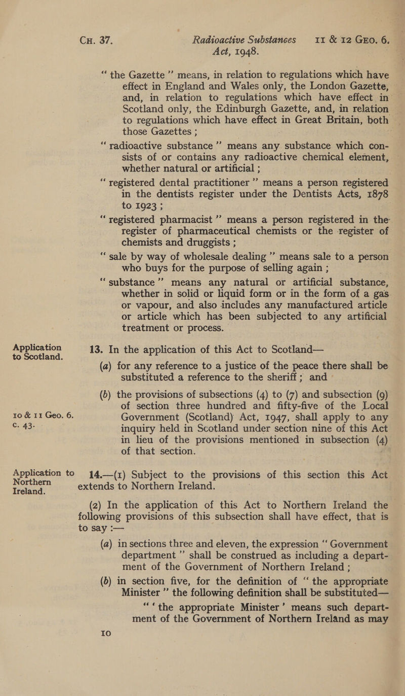 Act, 1948. a ‘the Gazette ’’ means, in relation to regulations which have effect in England and Wales only, the London Gazette, — and, in relation to regulations which have effect in — Scotland only, the Edinburgh Gazette, and, in relation ‘ to regulations which have effect in Great Britain, both | those Gazettes ; : o “radioactive substance ’’? means any substance which con- sists of or contains any radioactive chemical element, whether natural or artificial ; “registered dental practitioner *’ means a person registered in the dentists register under the Dentists Acts, 1878 + 1923 ; : “registered pharmacist ’’ means a person registered in the. register of pharmaceutical chemists or the Tegister of chemists and druggists ; ‘‘ sale by way of wholesale dealing ” means sale to a person who buys for the purpose of selling again ; “ substance ” means any natural or artificial sibetaeee whether in solid or liquid form or in the form of a gas. or vapour, and also includes any manufactured article or article which has been subjected to any artificial treatment or process. 9? Application 13. In the application of this Act to Scotland— to Scotland. (a) for any reference to a justice of the peace there shall be substituted a reference to the sheriff; and — (b) the provisions of subsections (4) to (7) and subsection (9) of section three hundred and fifty-five of the Local 10 &amp; 11 Geo. 6. Government (Scotland) Act, 1947, shall apply to any Ms Aa eS inquiry held in Scotland under section nine of this Act in lieu of the provisions mentioned in subsection (4), of that section. Application to 14,—(1) Subject to the provisions of this section this Act — ea ae extends to Northern Ireland. Ireland. (2) In the application of this Act to Northern Ireland the | following provisions of this subsection shall have effect, that is to say :— (a) in sections three and eleven, the expression ‘‘ Government department ” shall be construed as including a depart- ment of the Government of Northern Ireland ; (6) in section five, for the definition of “the appropriate Minister ’’ the following definition shall be substituted— ““the appropriate Minister’ means such depart- ment of the Government of Northern Ireland as may Io