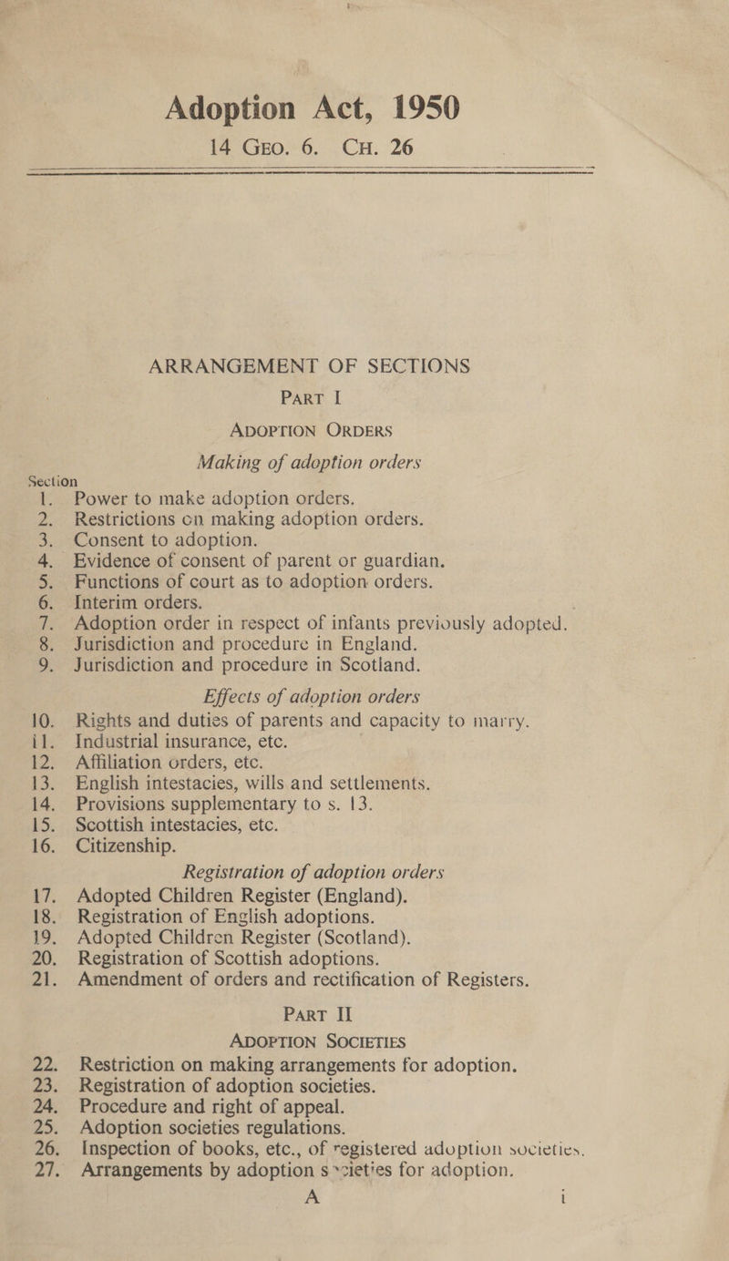 Adoption Act, 1950 14 Geo. 6. CH. 26   A ARRANGEMENT OF SECTIONS PART I ADOPTION ORDERS Making of adoption orders Section Power to make adoption orders. Restrictions on making adoption orders. Consent to adoption. Evidence of consent of parent or guardian. Functions of court as to adoption orders. Interim orders. | Adoption order in respect of infants previously adopted. Jurisdiction and procedure in England. Jurisdiction and procedure in Scotland. SCANAMKPWN- Effects of adoption orders 10. Rights and duties of parents and capacity to marry. i1. Industrial insurance, etc. | 12. Affiliation orders, etc. 13. English intestacies, wills and settlements. 14. Provisions supplementary to s. 13. 15. Scottish intestacies, etc. 16. Citizenship. Registration of adoption orders 17. Adopted Children Register (England). 18. Registration of English adoptions. 19. Adopted Children Register (Scotland). 20. Registration of Scottish adoptions. 21. Amendment of orders and rectification of Registers. PART II ADOPTION SOCIETIES 22. Restriction on making arrangements for adoption. 23. Registration of adoption societies. 24. Procedure and right of appeal. 25. Adoption societies regulations. 26. Inspection of books, etc., of registered aduption societies. 27. Arrangements by adoption s »zieties for adoption. A l