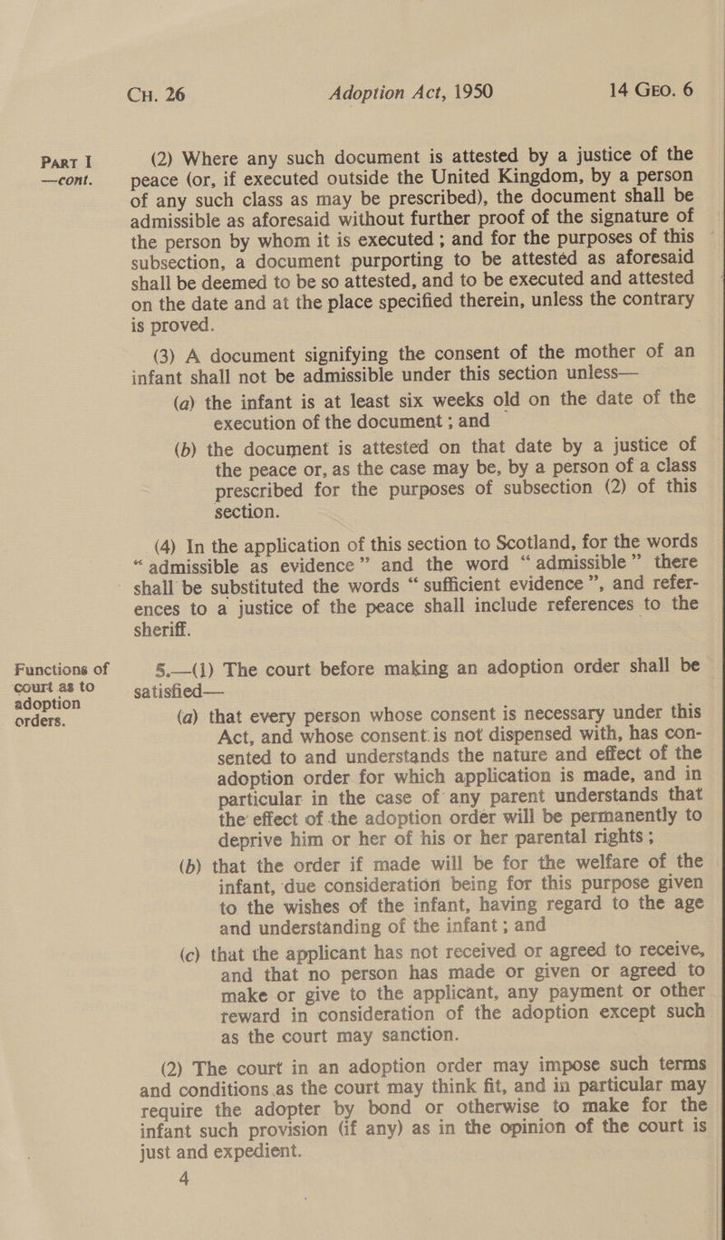 — cont. Functions of court as to adoption orders. CH. 26 Adoption Act, 1950 14 GEO. 6 (2) Where any such document is attested by a justice of the peace (or, if executed outside the United Kingdom, by a person of any such class as may be prescribed), the document shall be admissible as aforesaid without further proof of the signature of the person by whom it is executed ; and for the purposes of this ~ subsection, a document purporting to be attested as aforesaid shall be deemed to be so attested, and to be executed and attested on the date and at the place specified therein, unless the contrary is proved. (3) A document signifying the consent of the mother of an infant shall not be admissible under this section unless— (a) the infant is at least six weeks old on the date of the execution of the document ; and (b) the document is attested on that date by a justice of the peace or, as the case may be, by a person of a class prescribed for the purposes of subsection (2) of this section. “admissible as evidence” and the word “admissible” there ences to a justice of the peace shall include references to the sheriff. 3 5.—(1) The court before making an adoption order shall be satisfied — (a) that every person whose consent is necessary under this Act, and whose consent. is not dispensed with, has con- sented to and understands the nature and effect of the adoption order for which application is made, and in particular in the case of any parent understands that the’ effect of the adoption order will be permanently to deprive him or her of his or her parental rights ; (b) that the order if made will be for the welfare of the | infant, due consideration being for this purpose given to the wishes of the infant, having regard to the age and understanding of the infant ; and (c) that the applicant has not received or agreed to receive, and that no person has made or given or agreed to make or give to the applicant, any payment or other teward in consideration of the adoption except such as the court may sanction. (2) The court in an adoption order may impose such terms and conditions as the court may think fit, and in particular may require the adopter by bond or otherwise to make for the infant such provision (if any) as in the opinion of the court is just and expedient. A 