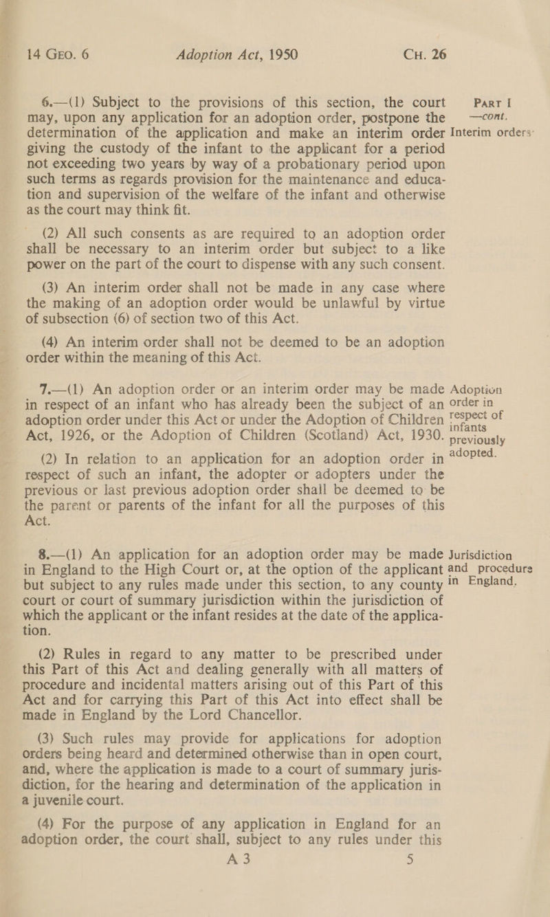 6.—(1) Subject to the provisions of this section, the court Parrl may, upon any application for an adoption order, postpone the ~—cont. determination of the application and make an interim order Interim orders: giving the custody of the infant to the applicant for a period not exceeding two years by way of a probationary period upon such terms as regards provision for the maintenance and educa- tion and supervision of the welfare of the infant and otherwise as the court may think fit. (2) All such consents as are required to an adoption order shall be necessary to an interim order but subject to a like power on the part of the court to dispense with any such consent. (3) An interim order shall not be made in any case where the making of an adoption order would be unlawful by virtue of subsection (6) of section two of this Act. (4) An interim order shall not be deemed to be an adoption 7.—(1) An adoption order or an interim order may be made Adoption in respect of an infant who has already been the subject of an order in adoption order under this Act or under the Adoption of Children oe of Act, 1926, or the Adoption of Children (Scotland) Act, 1930. previously (2) In relation to an application for an adoption order in sah ie®, respect of such an infant, the adopter or adopters under the previous or last previous adoption order shall be deemed to be the parent or parents of the infant for all the purposes of this Act. 8.—(1) An application for an adoption order may be made Jurisdiction in England to the High Court or, at the option of the applicant and_ procedures but subject to any rules made under this section, to any county = England, court or court of summary jurisdiction within the jurisdiction of which the applicant or the infant resides at the date of the applica- tion. (2) Rules in regard to any matter to be prescribed under this Part of this Act and dealing generally with all matters of procedure and incidental matters arising out of this Part of this Act and for carrying this Part of this Act into effect shall be made in England by the Lord Chancellor. (3) Such rules may provide for applications for adoption Orders being heard and determined otherwise than in open court, anid, where the application is made to a court of summary juris- diction, for the hearing and determination of the application in a juvenile court. | (4) For the purpose of any application in England for an adoption order, the court shall, subject to any rules under this