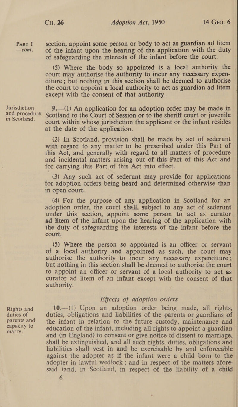 Jurisdiction and procedure in Scotland. Rights and duties of parents and capacity to marry. CH. 26 Adoption Aet, 1950 14 GEO. 6 of the infant upon the hearing of the application with the duty of safeguarding the interests of the infant before the court. (5) Where the body so appointed is a local authority the — court may authorise the authority to incur any necessary expen- diture ; but nothing in this section shall be deemed to authorise the court to appoint a local authority to act as guardian ad litem except with the consent of that authority.  §9.—(1) An application for an adoption order may be made in Scotland to the Court of Session or to the sheriff court or juvenile court within whose jurisdiction the applicant or the infant resides at the date of the application. (2) In Scotland, provision shall be made by act of sederunt with regard to any matter to be prescribed under this Part of this Act, and generally with regard to all matters of procedure and incidental matters arising out of this Part of this Act and for carrying this Part of this Act into effect. (3) Any such act of sederunt may provide for applications for adoption orders being heard and determined otherwise than in open court. (4) For the purpose of any application in Scotland for an adoption order, the court shall, subject to any act of sederunt under this section, appoint some person to act as curator ad htem of the infant upon the hearing of the application with the duty of safeguarding the interests of the infant before the court. (5) Where the person so appointed is an officer or servant of a local authority and appointed as such, the court may authorise the authority to incur any necessary expenditure ; but nothing in this section shall be deemed to authorise the court to appoint an officer or servant of a local authority to act as curator ad litem of an infant except with the consent of that authority. | Effects of adoption orders 10.—(1) Upon an adoption order being made, all rights, duties, obligations and liabilities of the parents or guardians of the infant in relation to the future custody, maintenance and education of the infant, including all rights to appoint a guardian and (in England) to consent or give notice of dissent to marriage, shall be extinguished, and all such rights, duties, obligations and liabilities shall vest in and be exercisable by and enforceable against the adopter as if the infant were a child born to the adopter in lawful wedlock ; and in respect of the matters afore- said (and, in Scotland, in respect of the liability of a child 