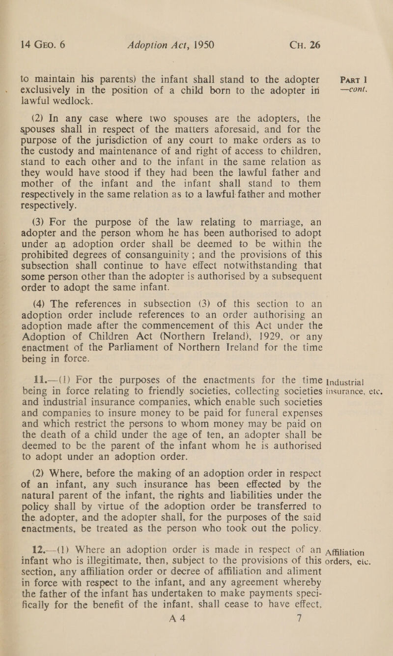 to maintain his parents) the infant shall stand to the adopter Part | exclusively in the position of a child born to the adopter in —cont. lawful wedlock. (2) In any case where two spouses are the adopters, the spouses shall in respect of the matters aforesaid, and for the purpose of the jurisdiction of any court to make orders as to the custody and maintenance of and right of access to children, stand to each other and to the infant in the same relation as they would have stood if they had been the lawful father and mother of the infant and the infant shall stand to them respectively in the same relation as to a lawful father and mother respectively. (3) For the purpose of the law relating to marriage, an adopter and the person whom he has been authorised to adopt under an adoption order shall be deemed to be within the prohibited degrees of consanguinity ; and the provisions of this subsection shall continue to have effect notwithstanding that some person other than the adopter is authorised by a subsequent order to adopt the same infant. (4) The references in subsection (3) of this section to an adoption order include references to an order authorising an adoption made after the commencement of this Act under the Adoption of Children Act (Northern Ireland), 1929. or any enactment of the Parliament of Northern Ireland for the time being in force. il. being in force relating to friendly societies, collecting societies insurance, ete. and industrial insurance companies, which enable such societies and companies to insure money to be paid for funeral expenses and which restrict the persons to whom money may be paid on the death of a child under the age of ten, an adopter shall be deemed to be the parent of the infant whom he is authorised to adopt under an adoption order.  (2) Where, before the making of an adoption order in respect of an infant, any such insurance has been effected by the natural parent of the infant, the rights and liabilities under the policy shall by virtue of the adoption order be transferred to the. adopter, and the adopter shall, for the purposes of the said enactments, be treated as the person who took out the policy. 12.—(1) Where an adoption order is made in respect of an agiliation infant who is illegitimate, then, subject to the provisions of this orders, eic. section, any affiliation order or decree of affiliation and aliment in force with respect to the infant, and any agreement whereby the father of the infant has undertaken to make payments speci- fically for the benefit of the infant, shall cease to have effect,